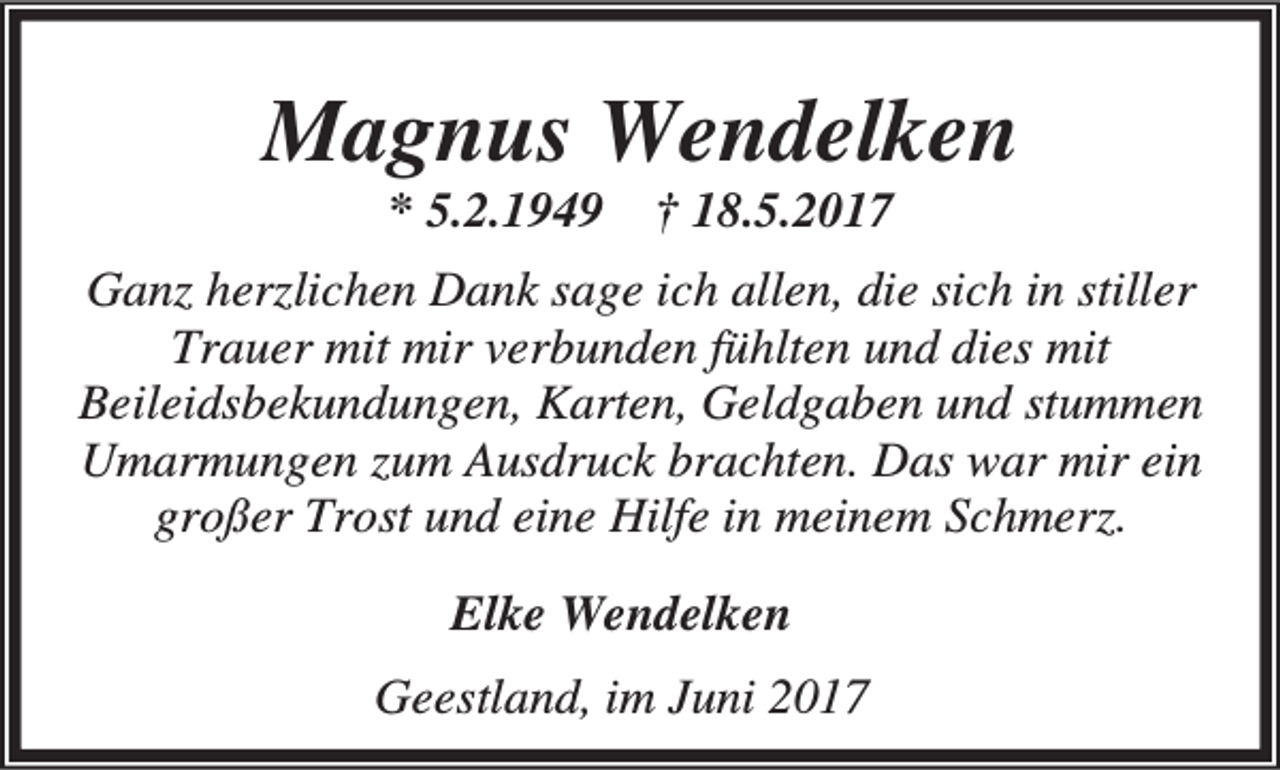 <p>Magnus Wendelken<br />* 5.2.1949</p><p>† 18.5.2017</p><p>Ganz herzlichen Dank sage ich allen, die sich in stiller<br />Trauer mit mir verbunden fühlten und dies mit<br />Beileidsbekundungen, Karten, Geldgaben und stummen<br />Umarmungen zum Ausdruck brachten. Das war mir ein<br />großer Trost und eine Hilfe in meinem Schmerz.<br />Elke Wendelken<br />Geestland, im Juni 2017</p>