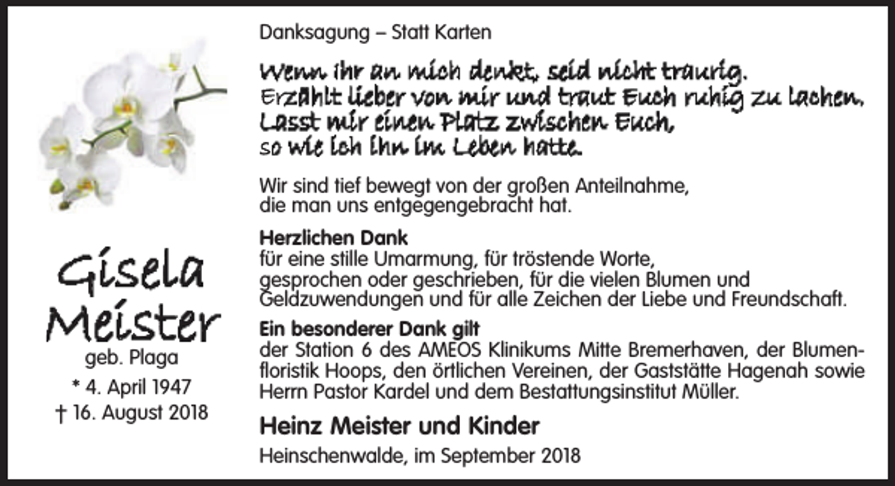 <p>Danksagung – Statt Karten</p><p>Wenn Ihr an mich denkt, seid nicht traurig.<br />Erzählt lieber von mir und traut Euch ruhig zu lachen.<br />Lasst mir einen Platz zwischen Euch,<br />so wie ich ihn im Leben hatte.<br />Wir sind tief bewegt von der großen Anteilnahme,<br />die man uns entgegengebracht hat.</p><p>Gisela<br />Meister<br />geb. Plaga<br />* 4. April 1947<br />† 16. August 2018</p><p>Herzlichen Dank<br />für eine stille Umarmung, für tröstende Worte,<br />gesprochen oder geschrieben, für die vielen Blumen und<br />Geldzuwendungen und für alle Zeichen der Liebe und Freundschaft.<br />Ein besonderer Dank gilt<br />der Station 6 des AMEOS Klinikums Mitte Bremerhaven, der Blumenfloristik Hoops, den örtlichen Vereinen, der Gaststätte Hagenah sowie<br />Herrn Pastor Kardel und dem Bestattungsinstitut Müller.</p><p>Heinz Meister und Kinder</p><p>Heinschenwalde, im September 2018</p>