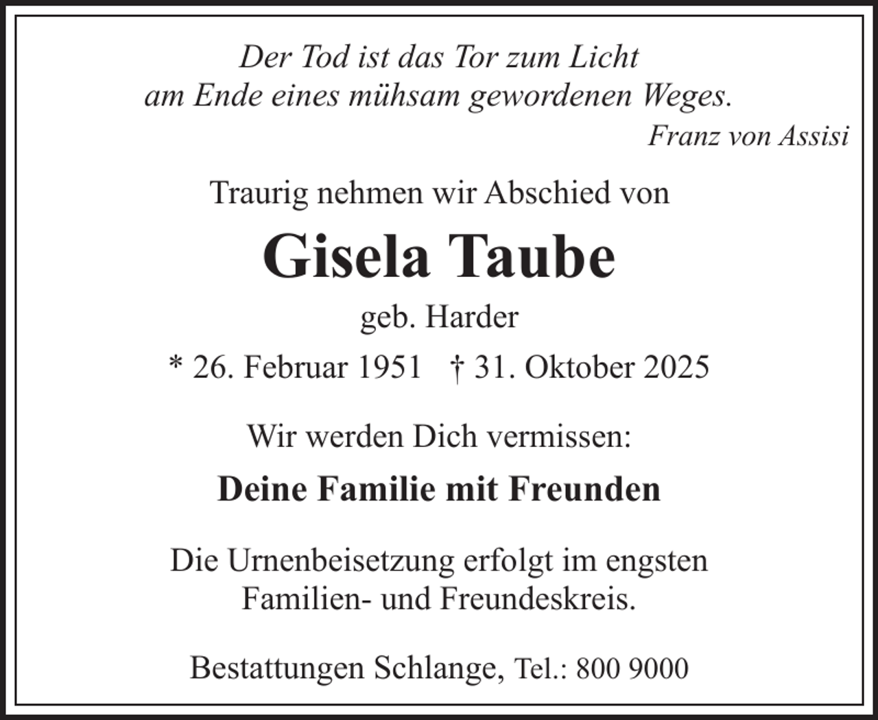 <p>Der Tod ist das Tor zum Licht<br />am Ende eines mühsam gewordenen Weges.</p><p>Franz von Assisi</p><p>Traurig nehmen wir Abschied von</p><p>Gisela Taube</p><p>geb. Harder<br />* 26. Februar 1951 † 31. Oktober 2025<br />Wir werden Dich vermissen:</p><p>Deine Familie mit Freunden<br />Die Urnenbeisetzung erfolgt im engsten<br />Familien- und Freundeskreis.<br />Bestattungen Schlange, Tel.: 800 9000</p>