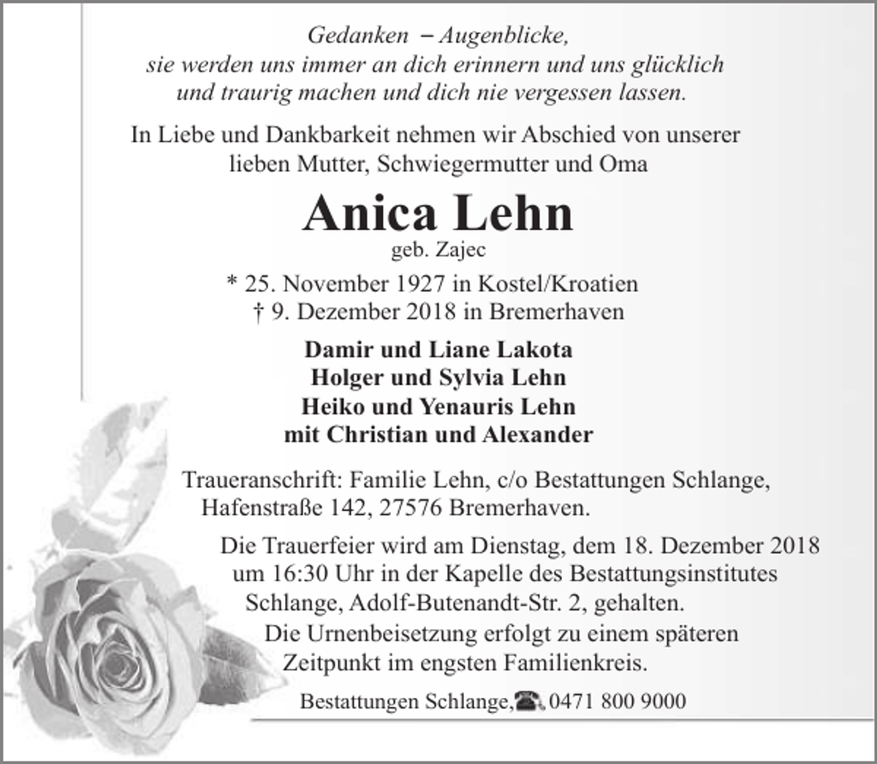 <p>Gedanken – Augenblicke,<br />sie werden uns immer an dich erinnern und uns glücklich<br />und traurig machen und dich nie vergessen lassen.<br />In Liebe und Dankbarkeit nehmen wir Abschied von unserer<br />lieben Mutter, Schwiegermutter und Oma</p><p>Anica Lehn<br />geb. Zajec</p><p>* 25. November 1927 in Kostel/Kroatien<br />† 9. Dezember 2018 in Bremerhaven<br />Damir und Liane Lakota<br />Holger und Sylvia Lehn<br />Heiko und Yenauris Lehn<br />mit Christian und Alexander<br />Traueranschrift: Familie Lehn, c/o Bestattungen Schlange,<br />Hafenstraße 142, 27576 Bremerhaven.<br />Die Trauerfeier wird am Dienstag, dem 18. Dezember 2018<br />um 16:30 Uhr in der Kapelle des Bestattungsinstitutes<br />Schlange, Adolf-Butenandt-Str. 2, gehalten.<br />Die Urnenbeisetzung erfolgt zu einem späteren<br />Zeitpunkt im engsten Familienkreis.<br />Bestattungen Schlange,</p><p>0471 800 9000</p>