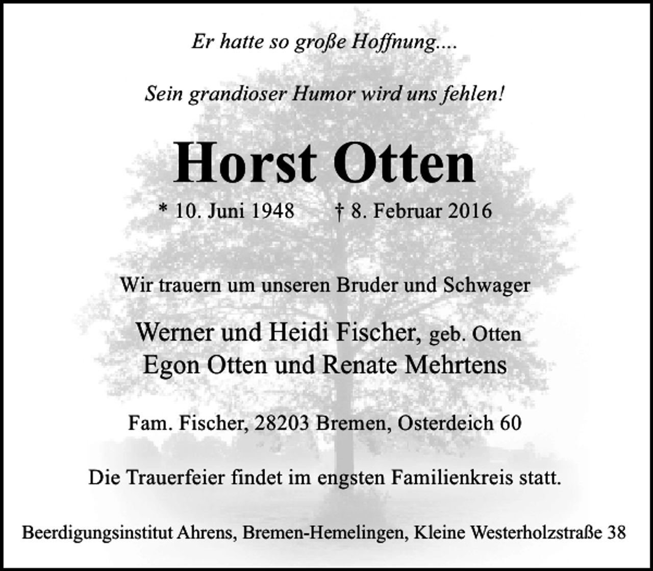 <p>Er hatte so große Hoffnung....<br />Sein grandioser Humor wird uns fehlen!</p>
<p>Horst Otten<br />* 10. Juni 1948</p>
<p>† 8. Februar 2016</p>
<p>Wir trauern um unseren Bruder und Schwager</p>
<p>Werner und Heidi Fischer, geb. Otten<br />Egon Otten und Renate Mehrtens<br />Fam. Fischer, 28203 Bremen, Osterdeich 60<br />Die Trauerfeier findet im engsten Familienkreis statt.<br />Beerdigungsinstitut Ahrens, Bremen-Hemelingen, Kleine Westerholzstraße 38</p>