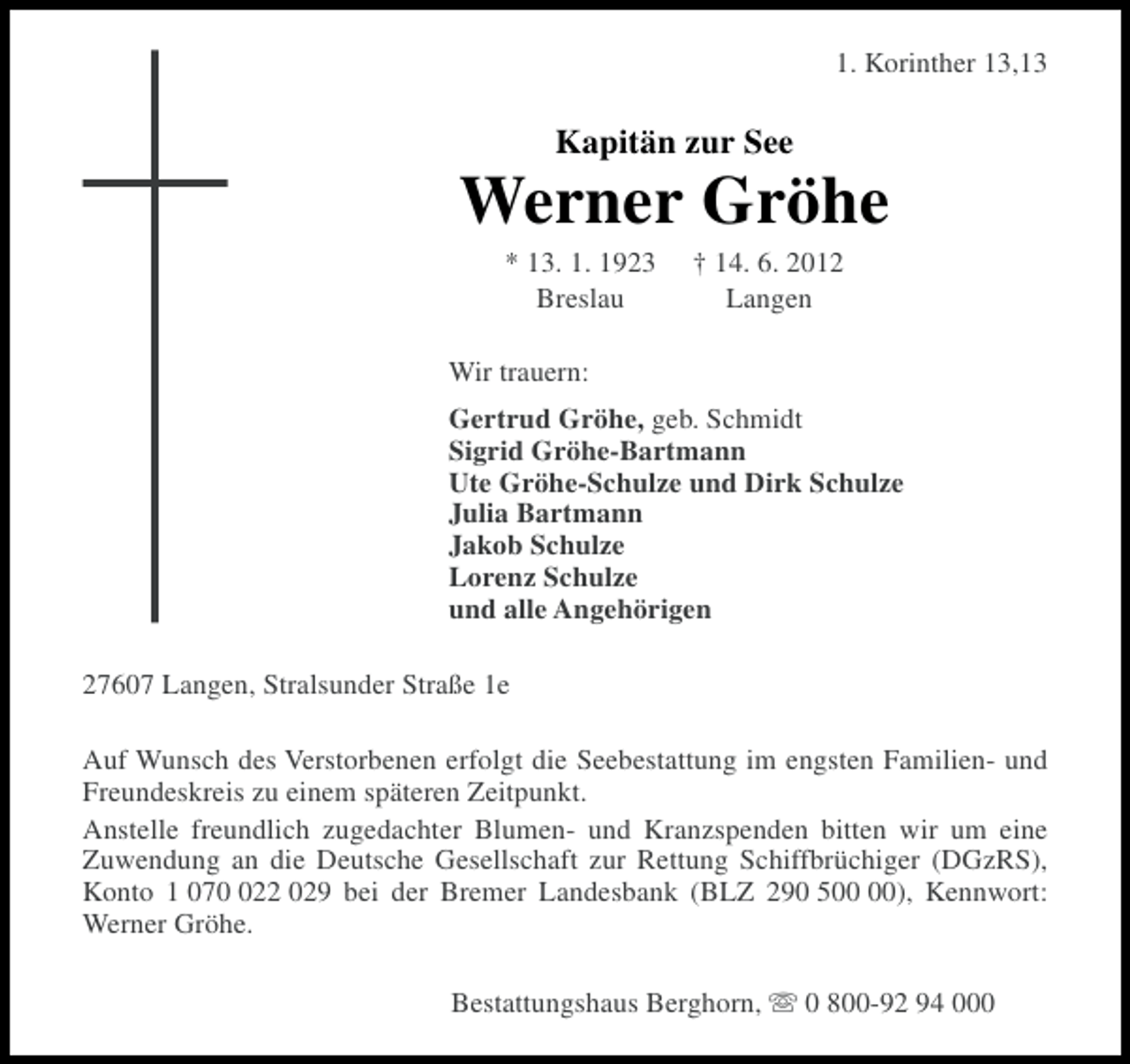 <p>1. Korinther 13,13</p><p>Kapitän zur See</p><p>Werner Gröhe<br />* 13. 1. 1923<br />Breslau</p><p>† 14. 6. 2012<br />Langen</p><p>Wir trauern:<br />Gertrud Gröhe, geb. Schmidt<br />Sigrid Gröhe-Bartmann<br />Ute Gröhe-Schulze und Dirk Schulze<br />Julia Bartmann<br />Jakob Schulze<br />Lorenz Schulze<br />und alle Angehörigen<br />27607 Langen, Stralsunder Straße 1e<br />Auf Wunsch des Verstorbenen erfolgt die Seebestattung im engsten Familien- und<br />Freundeskreis zu einem späteren Zeitpunkt.<br />Anstelle freundlich zugedachter Blumen- und Kranzspenden bitten wir um eine<br />Zuwendung an die Deutsche Gesellschaft zur Rettung Schiffbrüchiger (DGzRS),<br />Konto 1 0722 029 bei der Bremer Landesbank (BLZ 290 5), Kennwort:<br />Werner Gröhe.<br />Bestattungshaus Berghorn, s 0 800-92 94 000</p>
