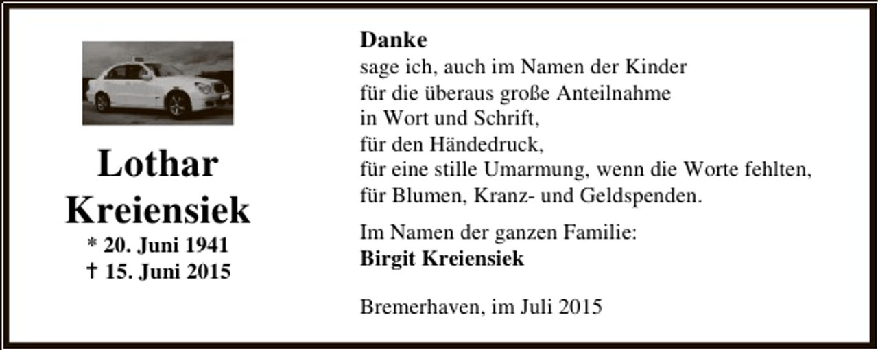 <p>Danke</p><p>Lothar<br />Kreiensiek<br />* 20. Juni 1941<br />B 15. Juni 2015</p><p>sage ich, auch im Namen der Kinder<br />für die überaus große Anteilnahme<br />in Wort und Schrift,<br />für den Händedruck,<br />für eine stille Umarmung, wenn die Worte fehlten,<br />für Blumen, Kranz- und Geldspenden.<br />Im Namen der ganzen Familie:<br />Birgit Kreiensiek<br />Bremerhaven, im Juli 2015</p>