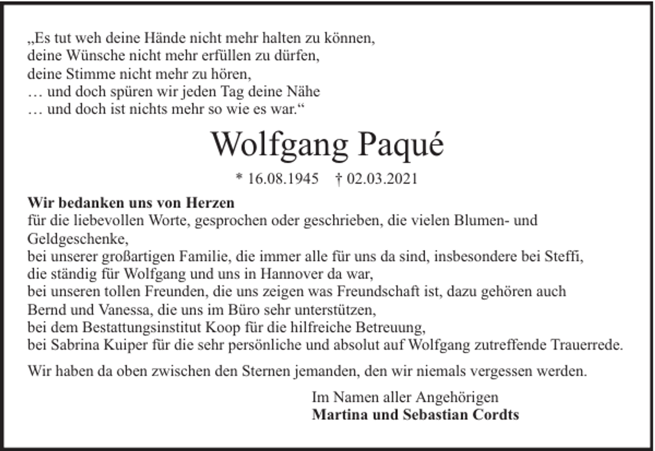 <p>„Es tut weh deine Hände nicht mehr halten zu können,<br />deine Wünsche nicht mehr erfüllen zu dürfen,<br />deine Stimme nicht mehr zu hören,<br />… und doch spüren wir jeden Tag deine Nähe<br />… und doch ist nichts mehr so wie es war.“</p><p>Wolfgang Paqué<br />* 16.08.1945 † 02.03.2021<br />Wir bedanken uns von Herzen<br />für die liebevollen Worte, gesprochen oder geschrieben, die vielen Blumen- und<br />Geldgeschenke,<br />bei unserer großartigen Familie, die immer alle für uns da sind, insbesondere bei Steffi,<br />die ständig für Wolfgang und uns in Hannover da war,<br />bei unseren tollen Freunden, die uns zeigen was Freundschaft ist, dazu gehören auch<br />Bernd und Vanessa, die uns im Büro sehr unterstützen,<br />bei dem Bestattungsinstitut Koop für die hilfreiche Betreuung,<br />bei Sabrina Kuiper für die sehr persönliche und absolut auf Wolfgang zutreffende Trauerrede.<br />Wir haben da oben zwischen den Sternen jemanden, den wir niemals vergessen werden.<br />Im Namen aller Angehörigen<br />Martina und Sebastian Cordts</p>
