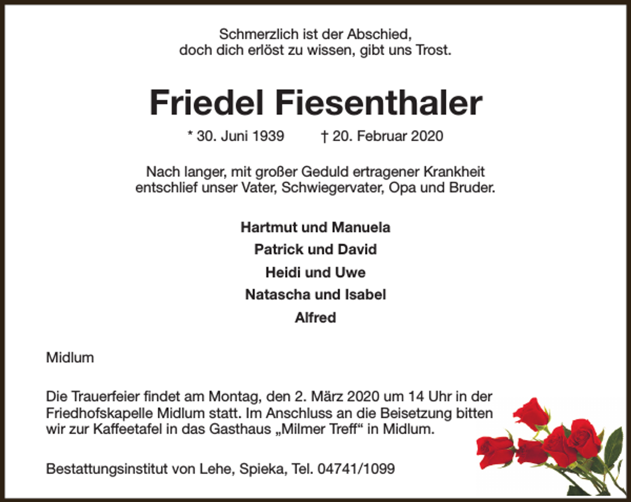 <p>Schmerzlich ist der Abschied,<br />doch dich erlöst zu wissen, gibt uns Trost.</p><p>Friedel Fiesenthaler<br />* 30. Juni 1939</p><p>† 20. Februar 2020</p><p>Nach langer, mit großer Geduld ertragener Krankheit<br />entschlief unser Vater, Schwiegervater, Opa und Bruder.<br />Hartmut und Manuela<br />Patrick und David<br />Heidi und Uwe<br />Natascha und Isabel<br />Alfred<br />Midlum<br />Die Trauerfeier findet am Montag, den 2. März 2020 um 14 Uhr in der<br />Friedhofskapelle Midlum statt. Im Anschluss an die Beisetzung bitten<br />wir zur Kaffeetafel in das Gasthaus „Milmer Treff“ in Midlum.<br />Bestattungsinstitut von Lehe, Spieka, Tel. 04741/1099</p>