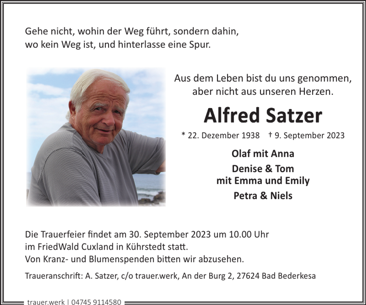 <p>Gehe nicht, wohin der Weg führt, sondern dahin,<br />wo kein Weg ist, und hinterlasse eine Spur.</p><p>Aus dem Leben bist du uns genommen,<br />aber nicht aus unseren Herzen.</p><p>Alfred Satzer</p><p>* 22. Dezember 1938 † 9. September 2023</p><p>Olaf mit Anna<br />Denise &amp; Tom<br />mit Emma und Emily<br />Petra &amp; Niels<br />Die Trauerfeier ﬁndet am 30. September 2023 um 10.00 Uhr<br />im FriedWald Cuxland in Kührstedt sta©.<br />Von Kranz- und Blumenspenden bi©en wir abzusehen.<br />Traueranschri�: A. Satzer, c/o trauer.werk, An der Burg 2, 27624 Bad Bederkesa<br />trauer.werk | 04745 9114580</p>