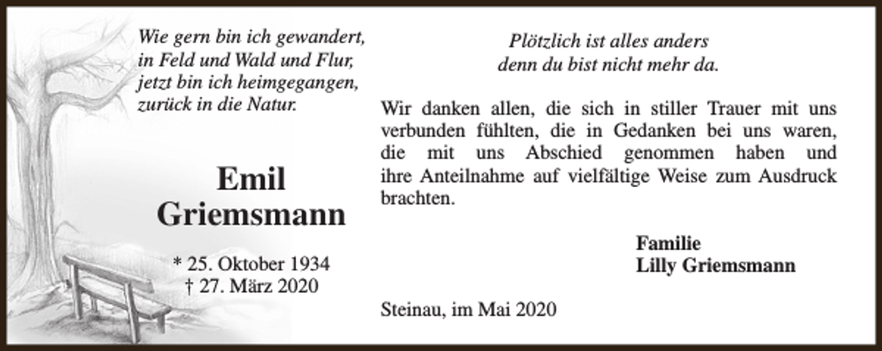 <p>Wie gern bin ich gewandert,<br />Plötzlich ist alles anders<br />in Feld und Wald und Flur,<br />denn du bist nicht mehr da.<br />jetzt bin ich heimgegangen,<br />zurück in die Natur.<br />Wir danken allen, die sich in stiller Trauer mit uns<br />verbunden fühlten, die in Gedanken bei uns waren,<br />die mit uns Abschied genommen haben und<br />ihre Anteilnahme auf vielfältige Weise zum Ausdruck<br />brachten.</p><p>Emil<br />Griemsmann<br />* 25. Oktober 1934<br />† 27. März 2020</p><p>Familie<br />Lilly Griemsmann<br />Steinau, im Mai 2020</p>