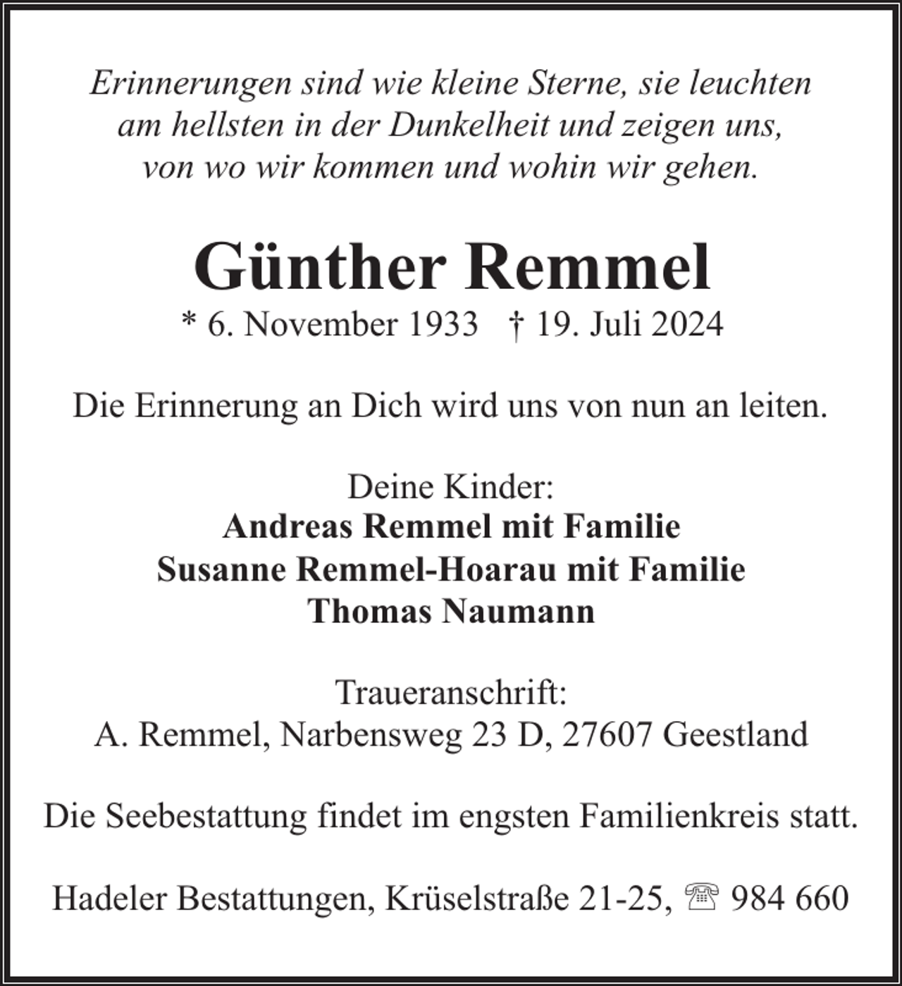 <p>Erinnerungen sind wie kleine Sterne, sie leuchten<br />am hellsten in der Dunkelheit und zeigen uns,<br />von wo wir kommen und wohin wir gehen.</p><p>Günther Remmel</p><p>* 6. November 1933 † 19. Juli 2024<br />Die Erinnerung an Dich wird uns von nun an leiten.<br />Deine Kinder:<br />Andreas Remmel mit Familie<br />Susanne Remmel-Hoarau mit Familie<br />Thomas Naumann<br />Traueranschrift:<br />A. Remmel, Narbensweg 23 D, 27607 Geestland<br />Die Seebestattung findet im engsten Familienkreis statt.<br />Hadeler Bestattungen, Krüselstraße 21-25, ' 984 660</p>
