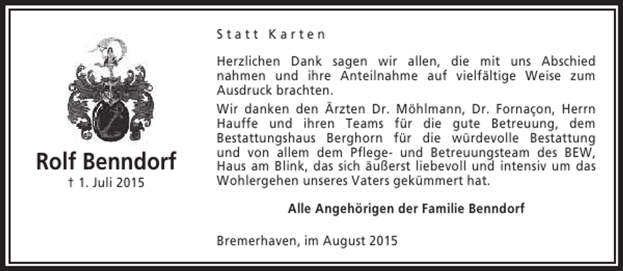 <p>Statt Karten</p><p>Rolf Benndorf<br />† 1. Juli 2015</p><p>Herzlichen Dank sagen wir allen, die mit uns Abschied<br />nahmen und ihre Anteilnahme auf vielfältige Weise zum<br />Ausdruck brachten.<br />Wir danken den Ärzten Dr. Möhlmann, Dr. Fornaçon, Herrn<br />Hauffe und ihren Teams für die gute Betreuung, dem<br />Bestattungshaus Berghorn für die würdevolle Bestattung<br />und von allem dem Pflege- und Betreuungsteam des BEW,<br />Haus am Blink, das sich äußerst liebevoll und intensiv um das<br />Wohlergehen unseres Vaters gekümmert hat.<br />Alle Angehörigen der Familie Benndorf<br />Bremerhaven, im August 2015</p>