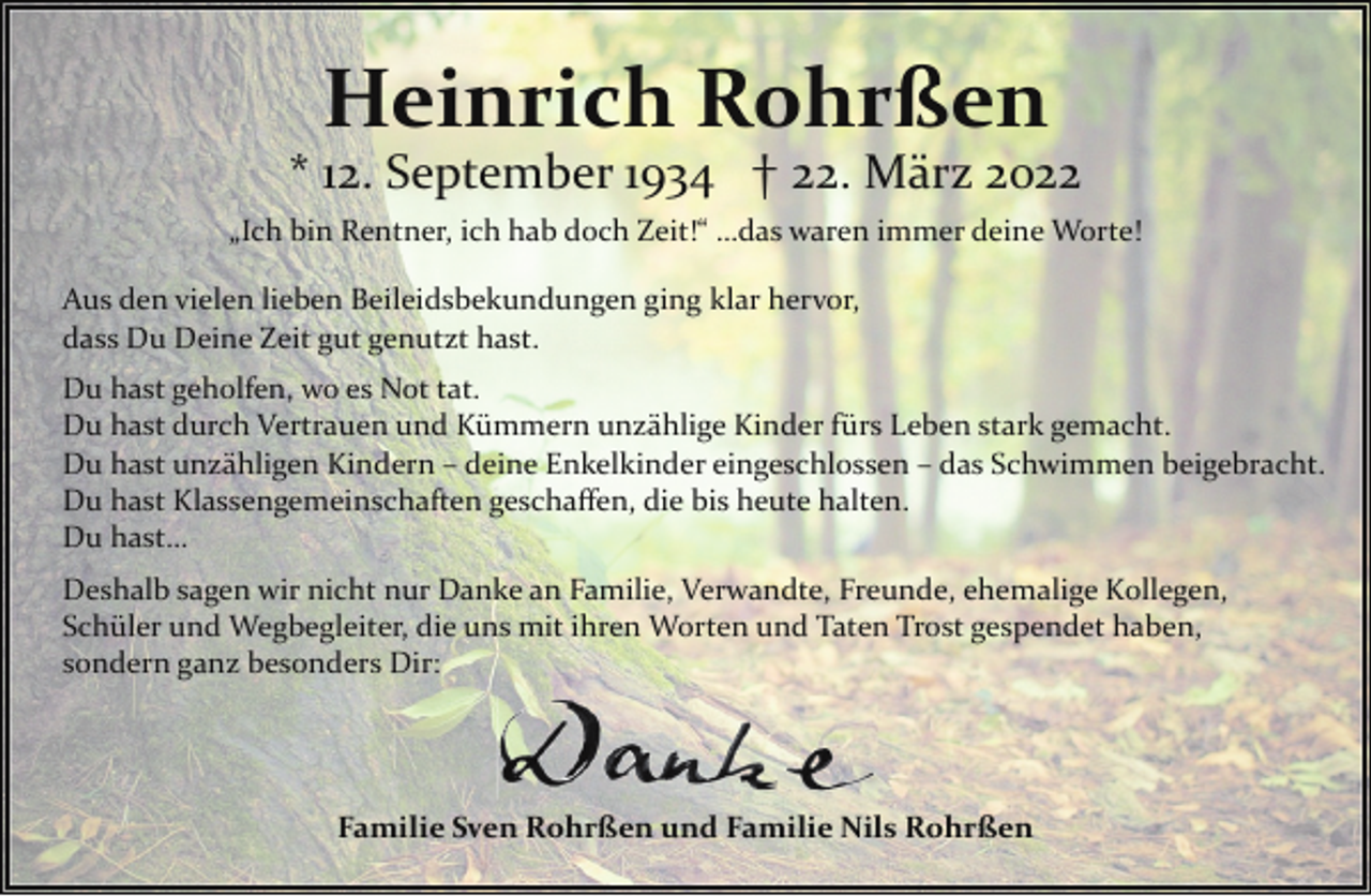 <p>Heinrich Rohrßen</p><p>* 12. September 1934 † 22. März 2022<br />„Ich bin Rentner, ich hab doch Zeit!“ …das waren immer deine Worte!<br />Aus den vielen lieben Beileidsbekundungen ging klar hervor,<br />dass Du Deine Zeit gut genutzt hast.<br />Du hast geholfen, wo es Not tat.<br />Du hast durch Vertrauen und Kümmern unzählige Kinder fürs Leben stark gemacht.<br />Du hast unzähligen Kindern – deine Enkelkinder eingeschlossen – das Schwimmen beigebracht.<br />Du hast Klassengemeinschaften geschaﬀen, die bis heute halten.<br />Du hast…<br />Deshalb sagen wir nicht nur Danke an Familie, Verwandte, Freunde, ehemalige Kollegen,<br />Schüler und Wegbegleiter, die uns mit ihren Worten und Taten Trost gespendet haben,<br />sondern ganz besonders Dir:</p><p>Familie Sven Rohrßen und Familie Nils Rohrßen</p>