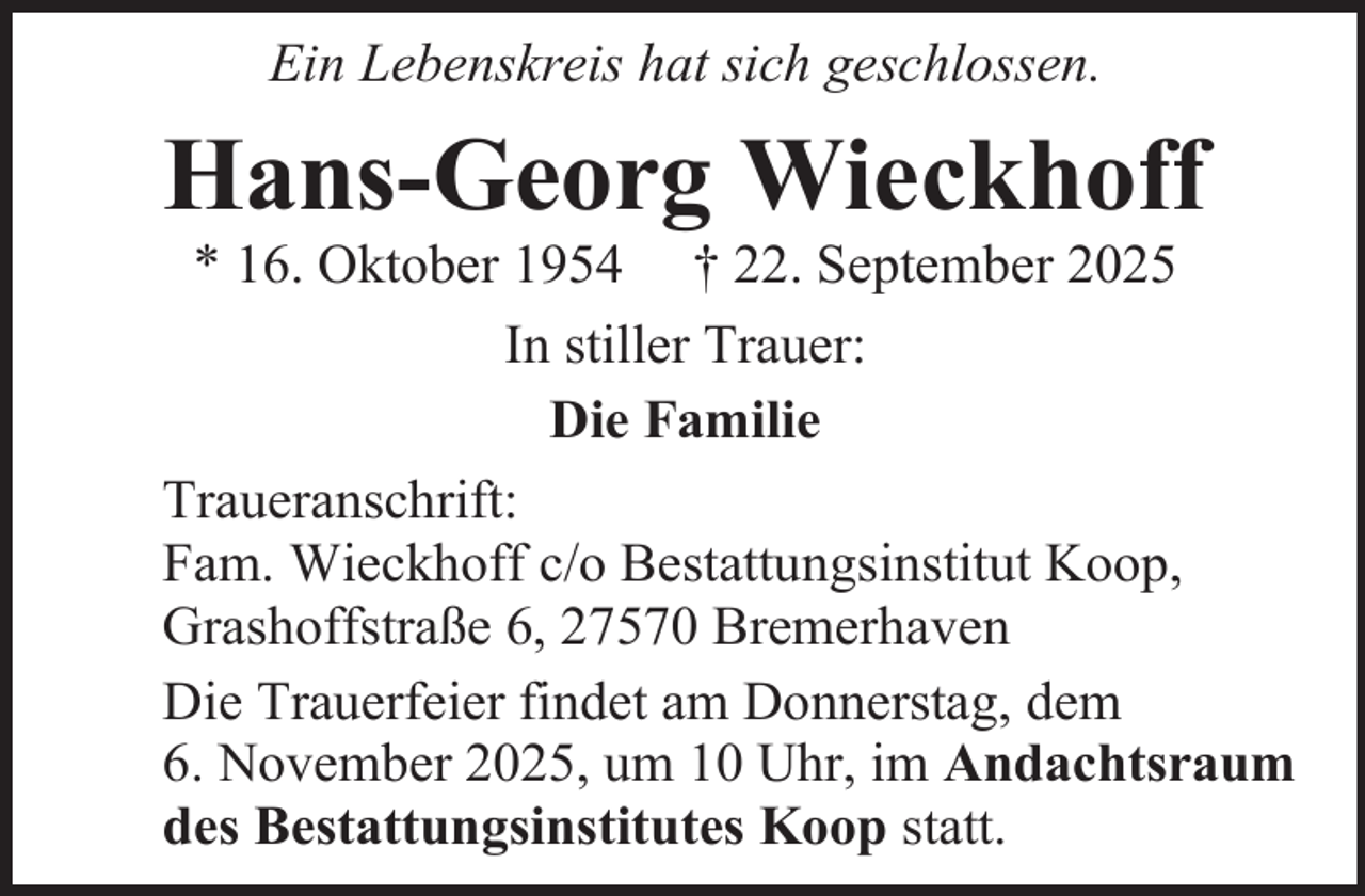 <p>Ein Lebenskreis hat sich geschlossen.</p><p>Hans-Georg Wieckhoff</p><p>* 16. Oktober 1954 † 22. September 2025<br />In stiller Trauer:<br />Die Familie<br />Traueranschrift:<br />Fam. Wieckhoff c/o Bestattungsinstitut Koop,<br />Grashoffstraße 6, 27570 Bremerhaven<br />Die Trauerfeier findet am Donnerstag, dem<br />6. November 2025, um 10 Uhr, im Andachtsraum<br />des Bestattungsinstitutes Koop statt.</p>