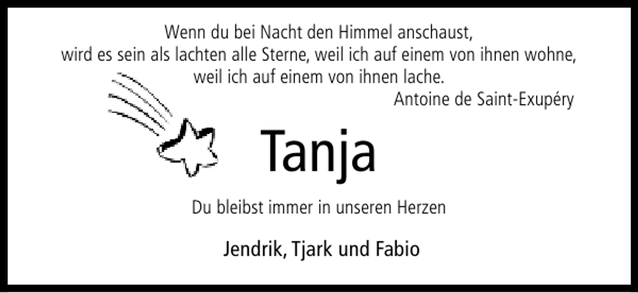 <p>Wenn du bei Nacht den Himmel anschaust,<br />wird es sein als lachten alle Sterne, weil ich auf einem von ihnen wohne,<br />weil ich auf einem von ihnen lache.<br />Antoine de Saint-Exupéry</p><p>Tanja<br />Du bleibst immer in unseren Herzen</p><p>Jendrik, Tjark und Fabio</p>