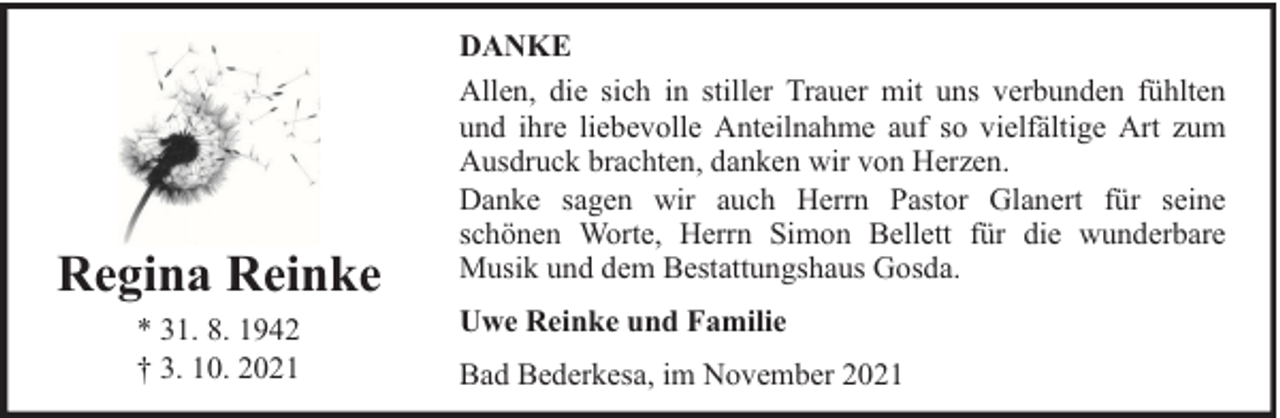 <p>Regina Reinke<br />* 31. 8. 1942<br />† 3. 10. 2021</p><p>DANKE<br />Allen, die sich in stiller Trauer mit uns verbunden fühlten<br />und ihre liebevolle Anteilnahme auf so vielfältige Art zum<br />Ausdruck brachten, danken wir von Herzen.<br />Danke sagen wir auch Herrn Pastor Glanert für seine<br />schönen Worte, Herrn Simon Bellett für die wunderbare<br />Musik und dem Bestattungshaus Gosda.<br />Uwe Reinke und Familie<br />Bad Bederkesa, im November 2021</p>