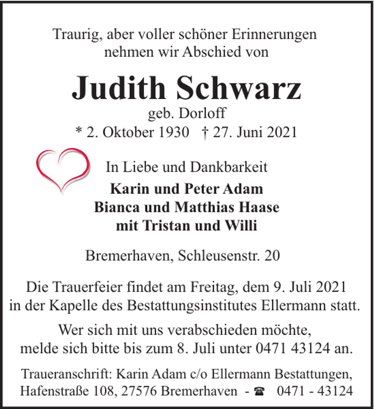 <p>Traurig, aber voller schöner Erinnerungen<br />nehmen wir Abschied von</p><p>Judith Schwarz<br />geb. Dorloff<br />* 2. Oktober 1930 † 27. Juni 2021<br />In Liebe und Dankbarkeit<br />Karin und Peter Adam<br />Bianca und Matthias Haase<br />mit Tristan und Willi<br />Bremerhaven, Schleusenstr. 20<br />Die Trauerfeier findet am Freitag, dem 9. Juli 2021<br />in der Kapelle des Bestattungsinstitutes Ellermann statt.<br />Wer sich mit uns verabschieden möchte,<br />melde sich bitte bis zum 8. Juli unter 0471 43124 an.<br />Traueranschrift: Karin Adam c/o Ellermann Bestattungen,<br />Hafenstraße 108, 27576 Bremerhaven - ( 0471 - 43124</p>