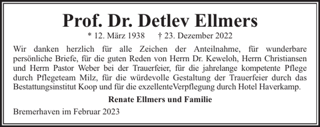 <p>Prof. Dr. Detlev Ellmers<br />* 12. März 1938</p><p>† 23. Dezember 2022</p><p>Wir danken herzlich für alle Zeichen der Anteilnahme, für wunderbare<br />persönliche Briefe, für die guten Reden von Herrn Dr. Keweloh, Herrn Christiansen<br />und Herrn Pastor Weber bei der Trauerfeier, für die jahrelange kompetente Pflege<br />durch Pflegeteam Milz, für die würdevolle Gestaltung der Trauerfeier durch das<br />Bestattungsinstitut Koop und für die exzellenteVerpflegung durch Hotel Haverkamp.<br />Renate Ellmers und Familie<br />Bremerhaven im Februar 2023</p>