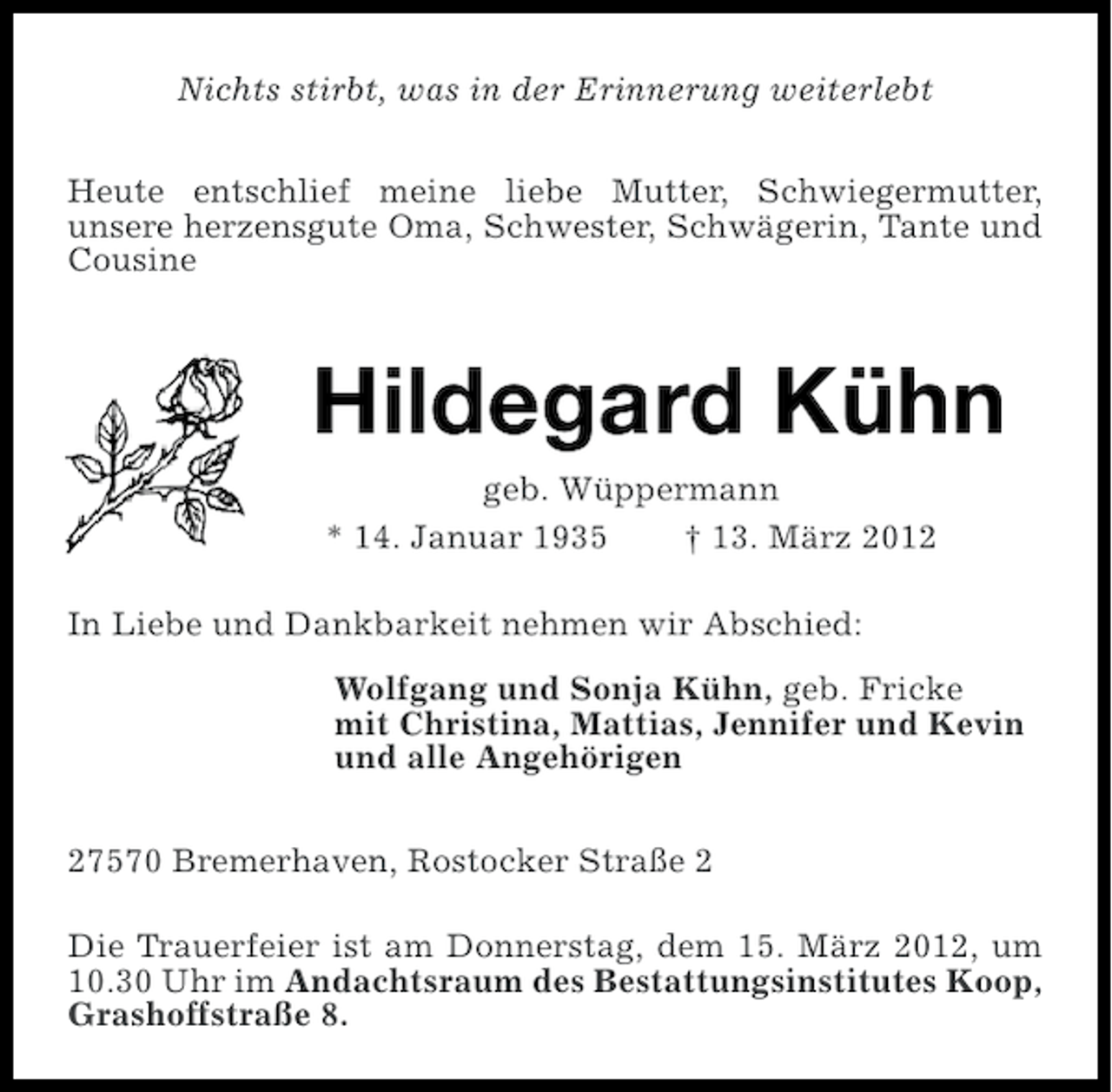 <p>Nichts stirbt, was in der Erinnerung weiterlebt<br />Heute entschlief meine liebe Mutter, Schwiegermutter,<br />unsere herzensgute Oma, Schwester, Schwägerin, Tante und<br />Cousine</p><p>Hildegard Kühn<br />geb. Wüppermann<br />* 14. Januar 1935<br />† 13. März 2012<br />In Liebe und Dankbarkeit nehmen wir Abschied:<br />Wolfgang und Sonja Kühn, geb. Fricke<br />mit Christina, Mattias, Jennifer und Kevin<br />und alle Angehörigen<br />27570 Bremerhaven, Rostocker Straße 2<br />Die Trauerfeier ist am Donnerstag, dem 15. März 2012, um<br />10.30 Uhr im Andachtsraum des Bestattungsinstitutes Koop,<br />Grashoffstraße 8.</p>