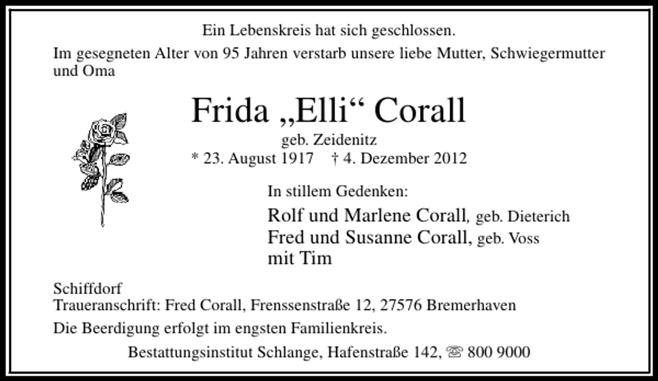 <p>Ein Lebenskreis hat sich geschlossen.<br />Im gesegneten Alter von 95 Jahren verstarb unsere liebe Mutter, Schwiegermutter<br />und Oma</p>
<p>Frida „Elli“ Corall</p>
<p>geb. Zeidenitz<br />* 23. August 1917</p>
<p>† 4. Dezember 2012<br />In stillem Gedenken:</p>
<p>Rolf und Marlene Corall, geb. Dieterich<br />Fred und Susanne Corall, geb. Voss<br />mit Tim<br />Schiffdorf<br />Traueranschrift: Fred Corall, Frenssenstraße 12, 27576 Bremerhaven<br />Die Beerdigung erfolgt im engsten Familienkreis.<br />Bestattungsinstitut Schlange, Hafenstraße 142, s 800 9000</p>