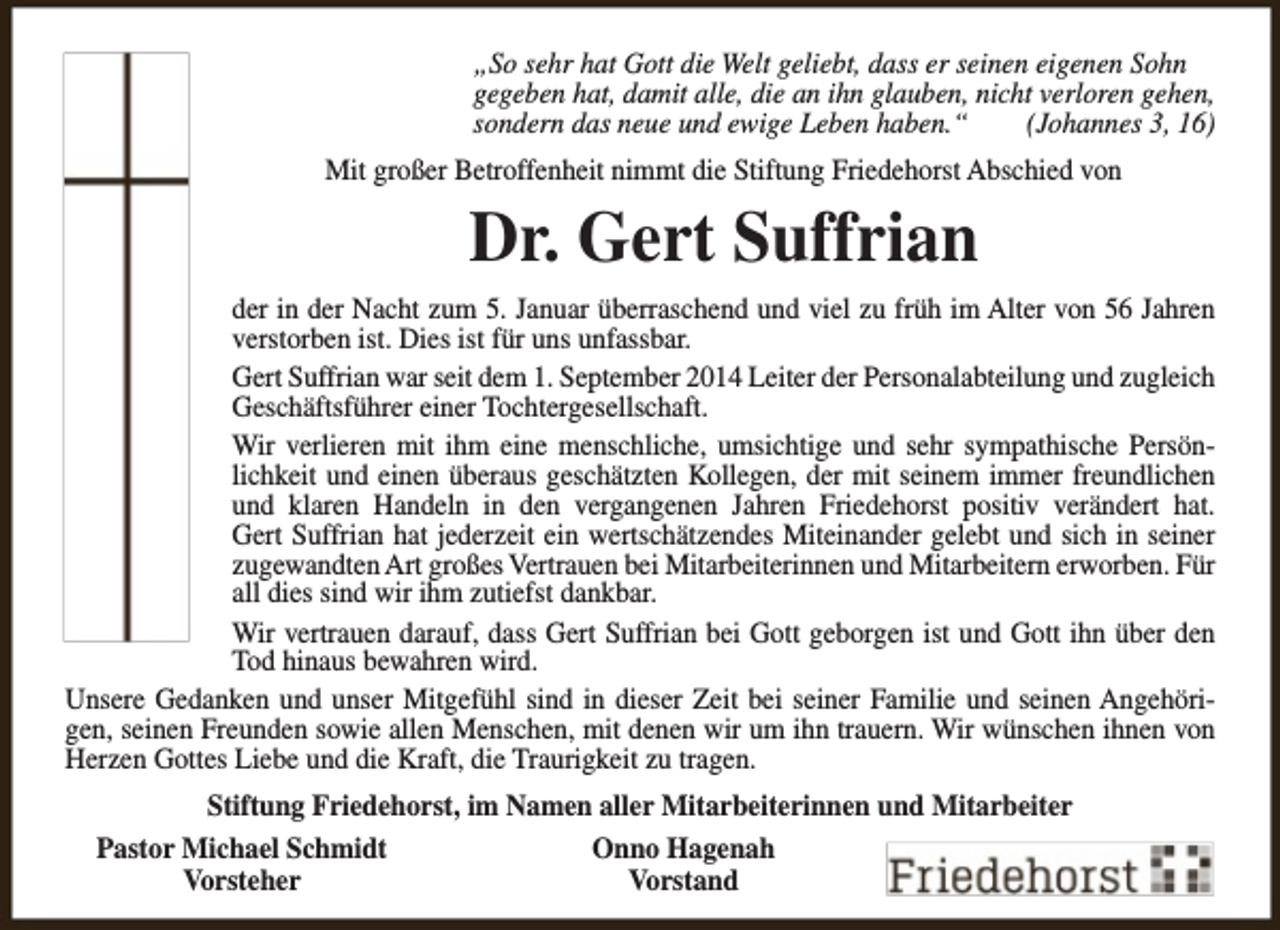 <p>„So sehr hat Gott die Welt geliebt, dass er seinen eigenen Sohn<br />gegeben hat, damit alle, die an ihn glauben, nicht verloren gehen,<br />sondern das neue und ewige Leben haben.“<br />(Johannes 3, 16)<br />Mit großer Betroffenheit nimmt die Stiftung Friedehorst Abschied von</p><p>Dr. Gert Suffrian<br />der in der Nacht zum 5. Januar überraschend und viel zu früh im Alter von 56 Jahren<br />verstorben ist. Dies ist für uns unfassbar.<br />Gert Suffrian war seit dem 1. September 2014 Leiter der Personalabteilung und zugleich<br />Geschäftsführer einer Tochtergesellschaft.<br />Wir verlieren mit ihm eine menschliche, umsichtige und sehr sympathische Persönlichkeit und einen überaus geschätzten Kollegen, der mit seinem immer freundlichen<br />und klaren Handeln in den vergangenen Jahren Friedehorst positiv verändert hat.<br />Gert Suffrian hat jederzeit ein wertschätzendes Miteinander gelebt und sich in seiner<br />zugewandten Art großes Vertrauen bei Mitarbeiterinnen und Mitarbeitern erworben. Für<br />all dies sind wir ihm zutiefst dankbar.<br />Wir vertrauen darauf, dass Gert Suffrian bei Gott geborgen ist und Gott ihn über den<br />Tod hinaus bewahren wird.<br />Unsere Gedanken und unser Mitgefühl sind in dieser Zeit bei seiner Familie und seinen Angehörigen, seinen Freunden sowie allen Menschen, mit denen wir um ihn trauern. Wir wünschen ihnen von<br />Herzen Gottes Liebe und die Kraft, die Traurigkeit zu tragen.<br />Stiftung Friedehorst, im Namen aller Mitarbeiterinnen und Mitarbeiter<br />Pastor Michael Schmidt<br />Onno Hagenah<br />Vorsteher<br />Vorstand</p>
