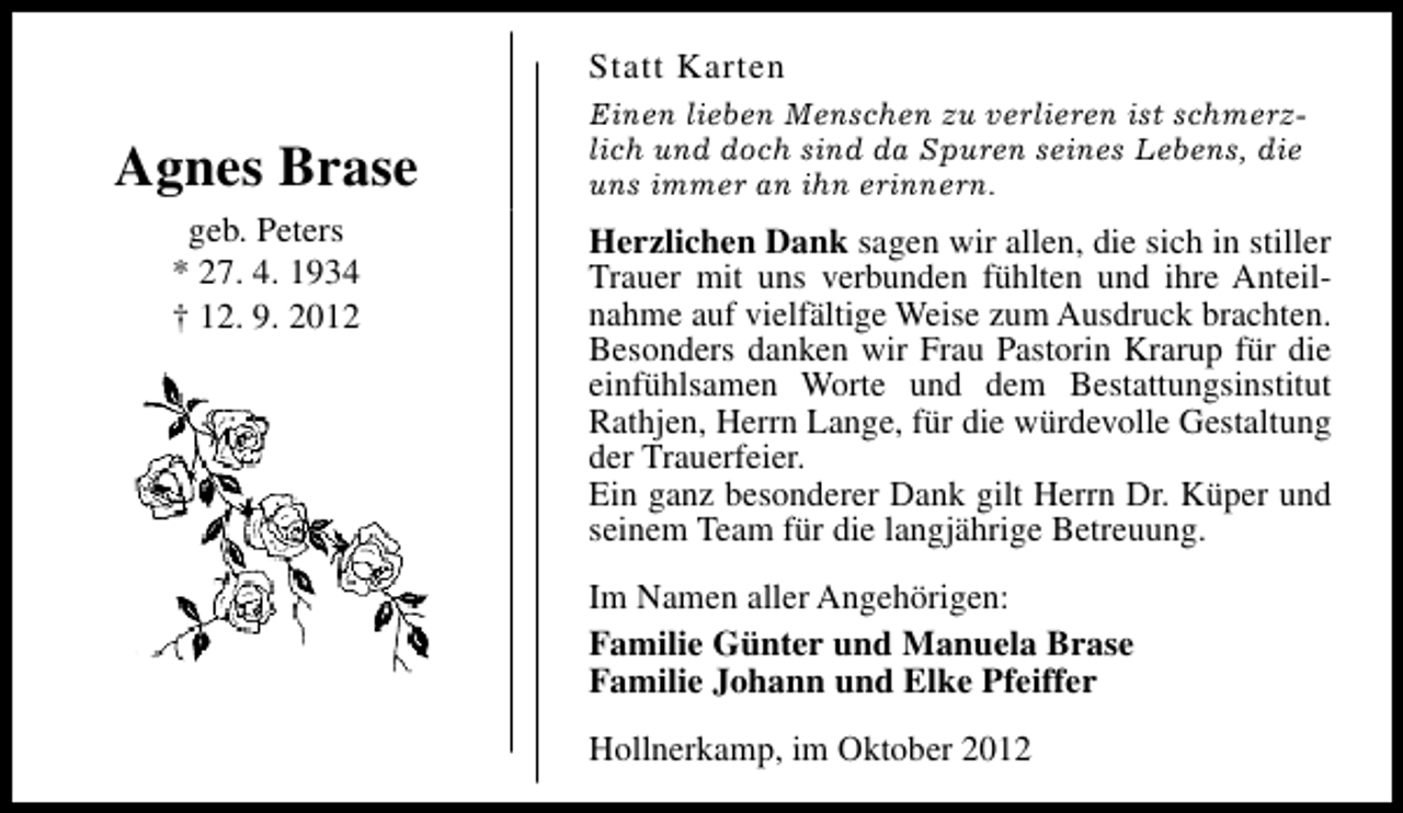 <p>Statt Karten</p><p>Agnes Brase<br />geb. Peters<br />* 27. 4. 1934<br />† 12. 9. 2012</p><p>Einen lieben Menschen zu verlieren ist schmerzlich und doch sind da Spuren seines Lebens, die<br />uns immer an ihn erinnern.</p><p>Herzlichen Dank sagen wir allen, die sich in stiller<br />Trauer mit uns verbunden fühlten und ihre Anteilnahme auf vielfältige Weise zum Ausdruck brachten.<br />Besonders danken wir Frau Pastorin Krarup für die<br />einfühlsamen Worte und dem Bestattungsinstitut<br />Rathjen, Herrn Lange, für die würdevolle Gestaltung<br />der Trauerfeier.<br />Ein ganz besonderer Dank gilt Herrn Dr. Küper und<br />seinem Team für die langjährige Betreuung.<br />Im Namen aller Angehörigen:<br />Familie Günter und Manuela Brase<br />Familie Johann und Elke Pfeiffer<br />Hollnerkamp, im Oktober 2012</p>