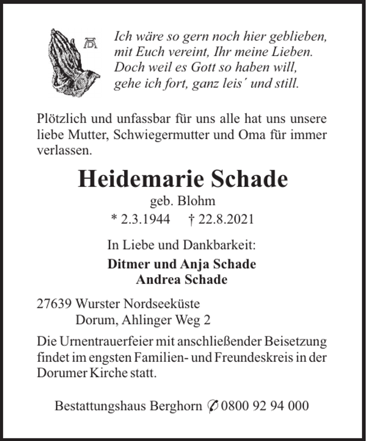 <p>Ich wäre so gern noch hier geblieben,<br />mit Euch vereint, Ihr meine Lieben.<br />Doch weil es Gott so haben will,<br />gehe ich fort, ganz leis´ und still.<br />Plötzlich und unfassbar für uns alle hat uns unsere<br />liebe Mutter, Schwiegermutter und Oma für immer<br />verlassen.</p><p>Heidemarie Schade<br />geb. Blohm<br />* 2.3.1944 † 22.8.2021<br />In Liebe und Dankbarkeit:<br />Ditmer und Anja Schade<br />Andrea Schade<br />27639 Wurster Nordseeküste<br />Dorum, Ahlinger Weg 2<br />Die Urnentrauerfeier mit anschließender Beisetzung<br />findet im engsten Familien- und Freundeskreis in der<br />Dorumer Kirche statt.<br />Bestattungshaus Berghorn * 0800 92 94 000</p>