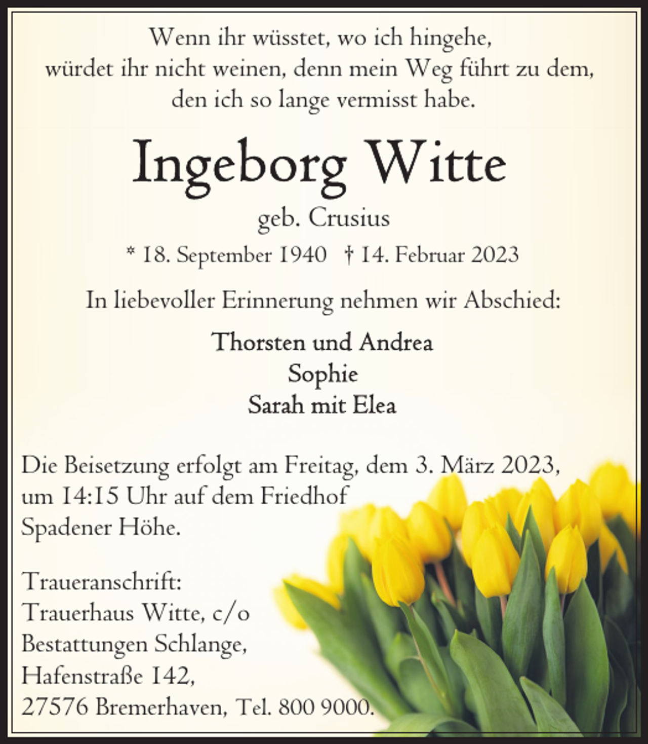 <p>Wenn ihr wüsstet, wo ich hingehe,<br />würdet ihr nicht weinen, denn mein Weg führt zu dem,<br />den ich so lange vermisst habe.</p><p>geb. Crusius<br />* 18. September 1940 † 14. Februar 2023</p><p>In liebevoller Erinnerung nehmen wir Abschied:</p><p>Die Beisetzung erfolgt am Freitag, dem 3. März 2023,<br />um 14:15 Uhr auf dem Friedhof<br />Spadener Höhe.<br />Traueranschrift:<br />Trauerhaus Witte, c/o<br />Bestattungen Schlange,<br />Hafenstraße 142,<br />27576 Bremerhaven, Tel. 800 9000.</p>