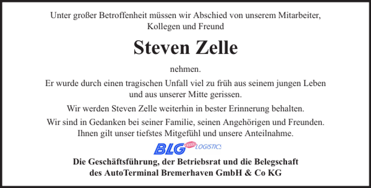 <p>Unter großer Betroffenheit müssen wir Abschied von unserem Mitarbeiter,<br />Kollegen und Freund</p><p>Steven Zelle<br />nehmen.<br />Er wurde durch einen tragischen Unfall viel zu früh aus seinem jungen Leben<br />und aus unserer Mitte gerissen.<br />Wir werden Steven Zelle weiterhin in bester Erinnerung behalten.<br />Wir sind in Gedanken bei seiner Familie, seinen Angehörigen und Freunden.<br />Ihnen gilt unser tiefstes Mitgefühl und unsere Anteilnahme.<br />Die Geschäftsführung, der Betriebsrat und die Belegschaft<br />des AutoTerminal Bremerhaven GmbH &amp; Co KG</p>