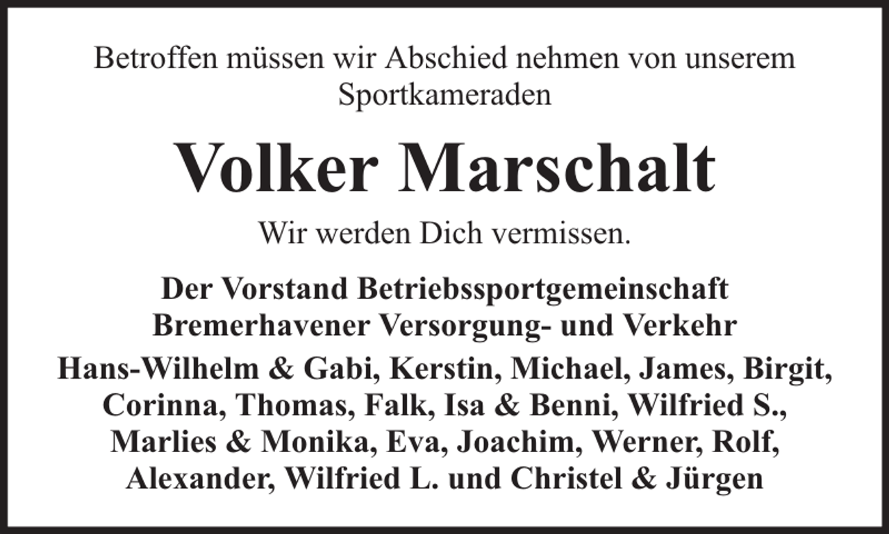 <p>Betroffen müssen wir Abschied nehmen von unserem<br />Sportkameraden</p><p>Volker Marschalt<br />Wir werden Dich vermissen.</p><p>Der Vorstand Betriebssportgemeinschaft<br />Bremerhavener Versorgung- und Verkehr<br />Hans-Wilhelm &amp; Gabi, Kerstin, Michael, James, Birgit,<br />Corinna, Thomas, Falk, Isa &amp; Benni, Wilfried S.,<br />Marlies &amp; Monika, Eva, Joachim, Werner, Rolf,<br />Alexander, Wilfried L. und Christel &amp; Jürgen</p>