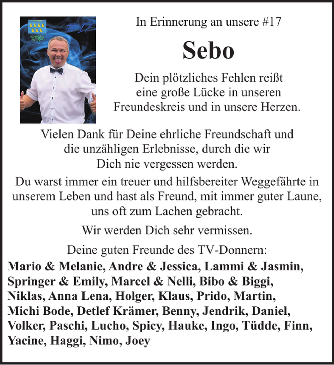 <p>In Erinnerung an unsere #17</p><p>Sebo<br />Dein plötzliches Fehlen reißt<br />eine große Lücke in unseren<br />Freundeskreis und in unsere Herzen.<br />Vielen Dank für Deine ehrliche Freundschaft und<br />die unzähligen Erlebnisse, durch die wir<br />Dich nie vergessen werden.<br />Du warst immer ein treuer und hilfsbereiter Weggefährte in<br />unserem Leben und hast als Freund, mit immer guter Laune,<br />uns oft zum Lachen gebracht.<br />Wir werden Dich sehr vermissen.<br />Deine guten Freunde des TV-Donnern:<br />Mario &amp; Melanie, Andre &amp; Jessica, Lammi &amp; Jasmin,<br />Springer &amp; Emily, Marcel &amp; Nelli, Bibo &amp; Biggi,<br />Niklas, Anna Lena, Holger, Klaus, Prido, Martin,<br />Michi Bode, Detlef Krämer, Benny, Jendrik, Daniel,<br />Volker, Paschi, Lucho, Spicy, Hauke, Ingo, Tüdde, Finn,<br />Yacine, Haggi, Nimo, Joey</p>