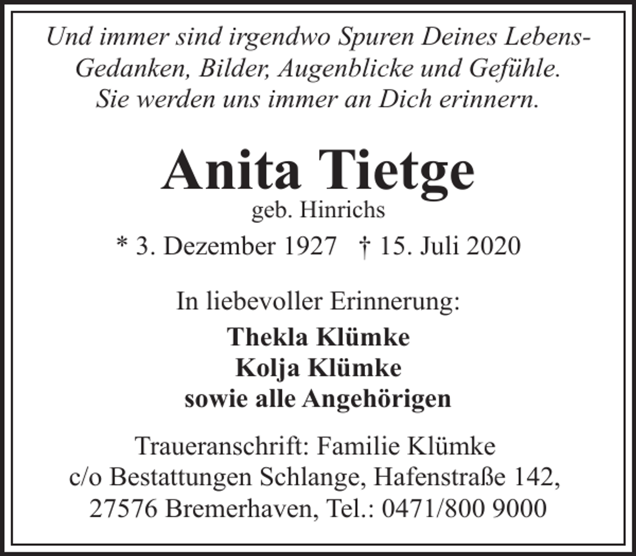 <p>Und immer sind irgendwo Spuren Deines LebensGedanken, Bilder, Augenblicke und Gefühle.<br />Sie werden uns immer an Dich erinnern.</p><p>Anita<br />Tietge<br />geb. Hinrichs<br />* 3. Dezember 1927 † 15. Juli 2020<br />In liebevoller Erinnerung:<br />Thekla Klümke<br />Kolja Klümke<br />sowie alle Angehörigen<br />Traueranschrift: Familie Klümke<br />c/o Bestattungen Schlange, Hafenstraße 142,<br />27576 Bremerhaven, Tel.: 0471/800 9000</p>