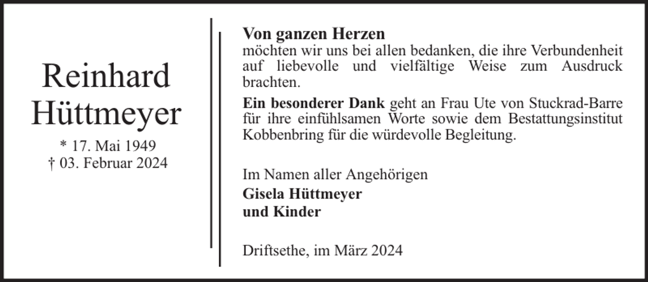 <p>Von ganzen Herzen</p><p>Reinhard<br />Hüttmeyer<br />* 17. Mai 1949<br />† 03. Februar 2024</p><p>möchten wir uns bei allen bedanken, die ihre Verbundenheit<br />auf liebevolle und vielfältige Weise zum Ausdruck<br />brachten.<br />Ein besonderer Dank geht an Frau Ute von Stuckrad-Barre<br />für ihre einfühlsamen Worte sowie dem Bestattungsinstitut<br />Kobbenbring für die würdevolle Begleitung.<br />Im Namen aller Angehörigen<br />Gisela Hüttmeyer<br />und Kinder<br />Driftsethe, im März 2024</p>
