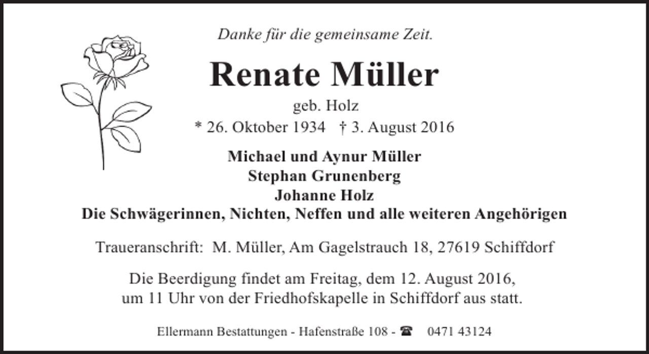 <p>Danke für die gemeinsame Zeit.</p><p>Renate Müller</p><p>geb. Holz<br />* 26. Oktober 1934 † 3. August 2016<br />Michael und Aynur Müller<br />Stephan Grunenberg<br />Johanne Holz<br />Die Schwägerinnen, Nichten, Neffen und alle weiteren Angehörigen<br />Traueranschrift: M. Müller, Am Gagelstrauch 18, 27619 Schiffdorf<br />Die Beerdigung findet am Freitag, dem 12. August 2016,<br />um 11 Uhr von der Friedhofskapelle in Schiffdorf aus statt.<br />Ellermann Bestattungen - Hafenstraße 108 - (</p><p>0471 43124</p>