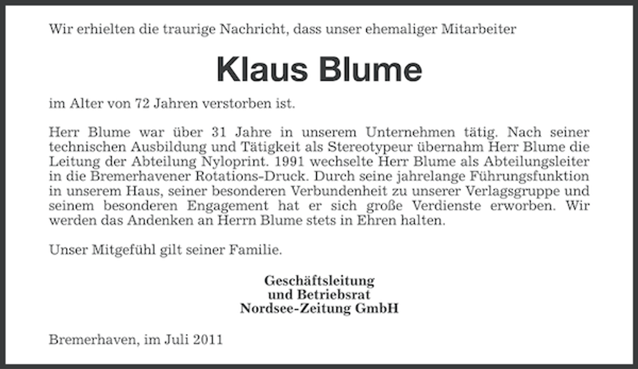 <p>Wir erhielten die traurige Nachricht, dass unser ehemaliger Mitarbeiter</p><p>Klaus Blume<br />im Alter von 72 Jahren verstorben ist.<br />Herr Blume war über 31 Jahre in unserem Unternehmen tätig. Nach seiner<br />technischen Ausbildung und Tätigkeit als Stereotypeur übernahm Herr Blume die<br />Leitung der Abteilung Nyloprint. 1991 wechselte Herr Blume als Abteilungsleiter<br />in die Bremerhavener Rotations-Druck. Durch seine jahrelange Führungsfunktion<br />in unserem Haus, seiner besonderen Verbundenheit zu unserer Verlagsgruppe und<br />seinem besonderen Engagement hat er sich große Verdienste erworben. Wir<br />werden das Andenken an Herrn Blume stets in Ehren halten.<br />Unser Mitgefühl gilt seiner Familie.<br />Geschäftsleitung<br />und Betriebsrat<br />Nordsee-Zeitung GmbH<br />Bremerhaven, im Juli 2011</p>