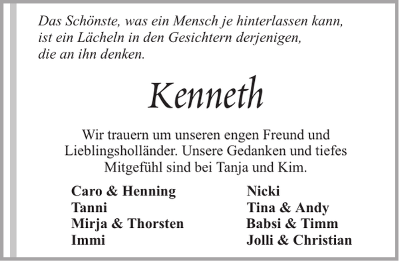 <p>Das Schönste, was ein Mensch je hinterlassen kann,<br />ist ein Lächeln in den Gesichtern derjenigen,<br />die an ihn denken.</p><p>Kenneth<br />Wir trauern um unseren engen Freund und<br />Lieblingsholländer. Unsere Gedanken und tiefes<br />Mitgefühl sind bei Tanja und Kim.<br />Caro &amp; Henning<br />Tanni<br />Mirja &amp; Thorsten<br />Immi</p><p>Nicki<br />Tina &amp; Andy<br />Babsi &amp; Timm<br />Jolli &amp; Christian</p>