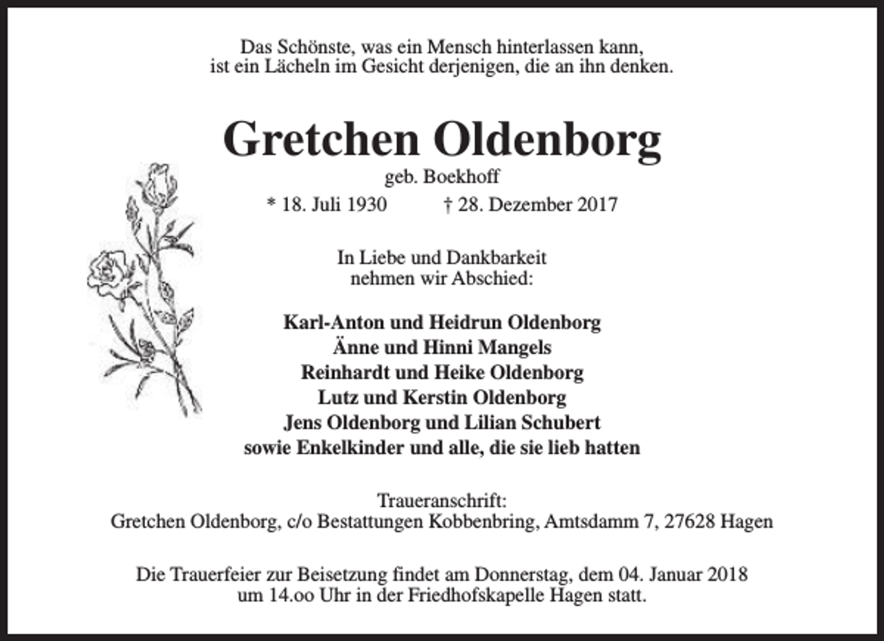 <p>Das Schönste, was ein Mensch hinterlassen kann,<br />ist ein Lächeln im Gesicht derjenigen, die an ihn denken.</p><p>Gretchen Oldenborg<br />geb. Boekhoff<br />* 18. Juli 1930<br />† 28. Dezember 2017<br />In Liebe und Dankbarkeit<br />nehmen wir Abschied:<br />Karl-Anton und Heidrun Oldenborg<br />Änne und Hinni Mangels<br />Reinhardt und Heike Oldenborg<br />Lutz und Kerstin Oldenborg<br />Jens Oldenborg und Lilian Schubert<br />sowie Enkelkinder und alle, die sie lieb hatten<br />Traueranschrift:<br />Gretchen Oldenborg, c/o Bestattungen Kobbenbring, Amtsdamm 7, 27628 Hagen<br />Die Trauerfeier zur Beisetzung findet am Donnerstag, dem 04. Januar 2018<br />um 14.oo Uhr in der Friedhofskapelle Hagen statt.</p>