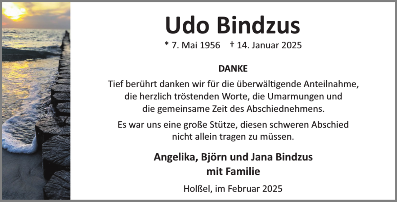 <p>Udo Bindzus</p><p>* 7. Mai 1956 † 14. Januar 2025<br />DANKE<br />Tief berührt danken wir für die überwäl¼gende Anteilnahme,<br />die herzlich tröstenden Worte, die Umarmungen und<br />die gemeinsame Zeit des Abschiednehmens.<br />Es war uns eine große Stütze, diesen schweren Abschied<br />nicht allein tragen zu müssen.</p><p>Angelika, Björn und Jana Bindzus<br />mit Familie<br />Holßel, im Februar 2025</p>