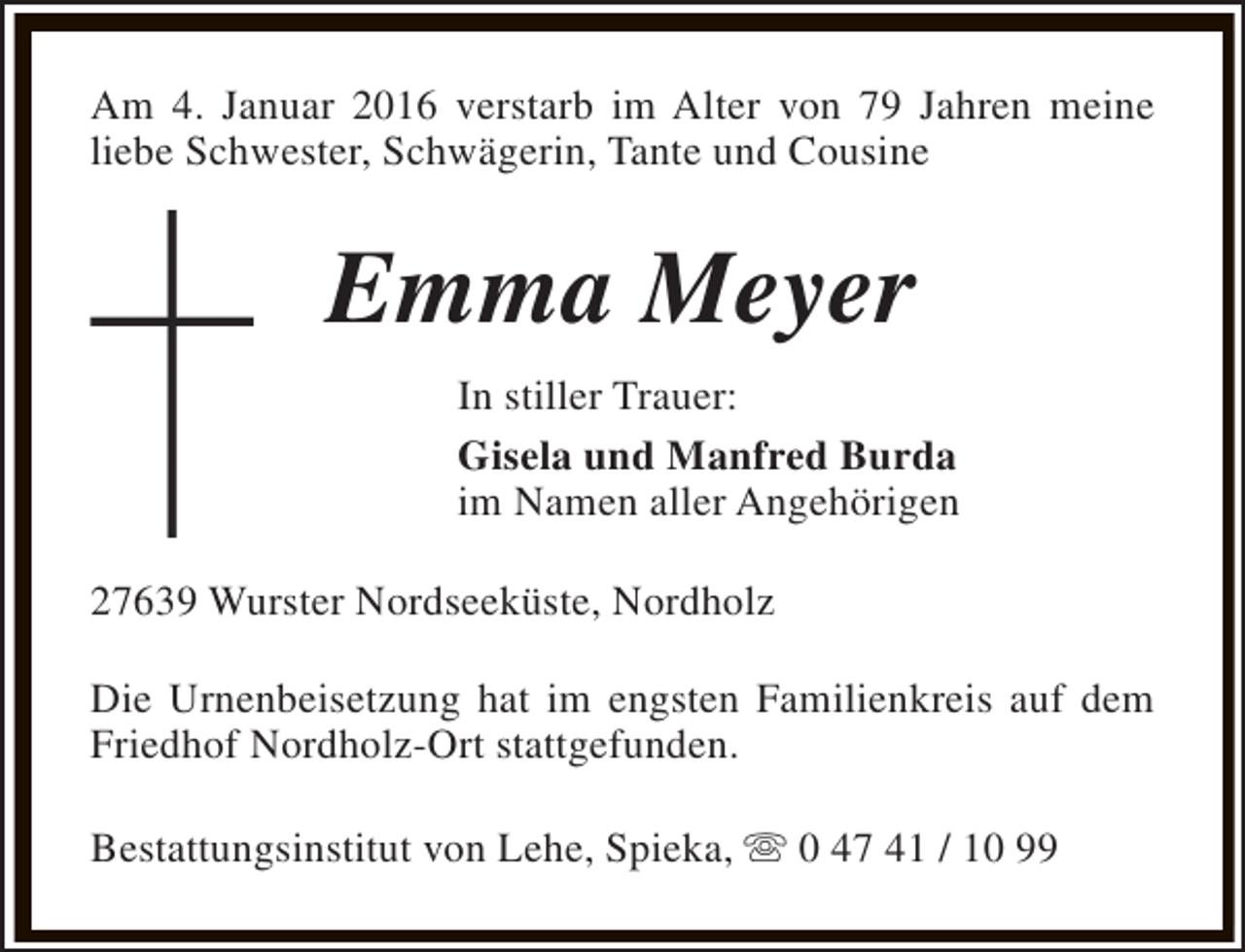 <p>Am 4. Januar 2016 verstarb im Alter von 79 Jahren meine<br />liebe Schwester, Schwägerin, Tante und Cousine</p><p>Emma Meyer<br />In stiller Trauer:<br />Gisela und Manfred Burda<br />im Namen aller Angehörigen<br />27639 Wurster Nordseeküste, Nordholz<br />Die Urnenbeisetzung hat im engsten Familienkreis auf dem<br />Friedhof Nordholz-Ort stattgefunden.<br />Bestattungsinstitut von Lehe, Spieka, s 0 47 41 / 10 99</p>