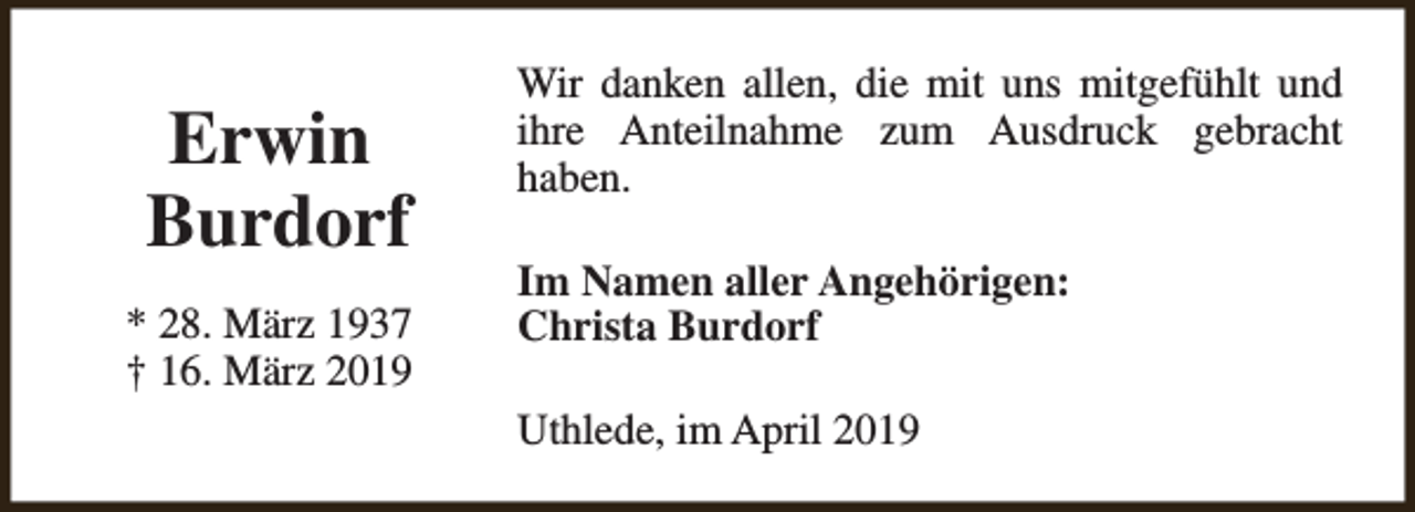 <p>Erwin<br />Burdorf<br />* 28. März 1937<br />† 16. März 2019</p><p>Wir danken allen, die mit uns mitgefühlt und<br />ihre Anteilnahme zum Ausdruck gebracht<br />haben.<br />Im Namen aller Angehörigen:<br />Christa Burdorf<br />Uthlede, im April 2019</p>