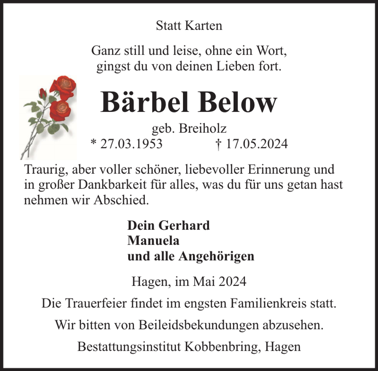 <p>Statt Karten<br />Ganz still und leise, ohne ein Wort,<br />gingst du von deinen Lieben fort.</p><p>Bärbel Below</p><p>geb. Breiholz<br />* 27.03.1953<br />† 17.05.2024<br />Traurig, aber voller schöner, liebevoller Erinnerung und<br />in großer Dankbarkeit für alles, was du für uns getan hast<br />nehmen wir Abschied.<br />Dein Gerhard<br />Manuela<br />und alle Angehörigen<br />Hagen, im Mai 2024<br />Die Trauerfeier findet im engsten Familienkreis statt.<br />Wir bitten von Beileidsbekundungen abzusehen.<br />Bestattungsinstitut Kobbenbring, Hagen</p>