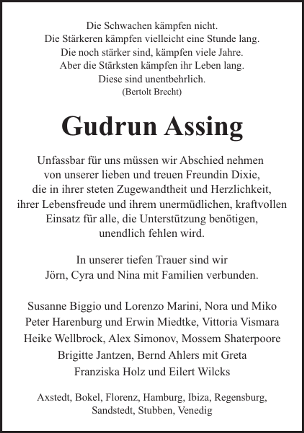 <p>Die Schwachen kämpfen nicht.<br />Die Stärkeren kämpfen vielleicht eine Stunde lang.<br />Die noch stärker sind, kämpfen viele Jahre.<br />Aber die Stärksten kämpfen ihr Leben lang.<br />Diese sind unentbehrlich.<br />(Bertolt Brecht)</p><p>Gudrun Assing<br />Unfassbar für uns müssen wir Abschied nehmen<br />von unserer lieben und treuen Freundin Dixie,<br />die in ihrer steten Zugewandtheit und Herzlichkeit,<br />ihrer Lebensfreude und ihrem unermüdlichen, kraftvollen<br />Einsatz für alle, die Unterstützung benötigen,<br />unendlich fehlen wird.<br />In unserer tiefen Trauer sind wir<br />Jörn, Cyra und Nina mit Familien verbunden.<br />Susanne Biggio und Lorenzo Marini, Nora und Miko<br />Peter Harenburg und Erwin Miedtke, Vittoria Vismara<br />Heike Wellbrock, Alex Simonov, Mossem Shaterpoore<br />Brigitte Jantzen, Bernd Ahlers mit Greta<br />Franziska Holz und Eilert Wilcks<br />Axstedt, Bokel, Florenz, Hamburg, Ibiza, Regensburg,<br />Sandstedt, Stubben, Venedig</p>