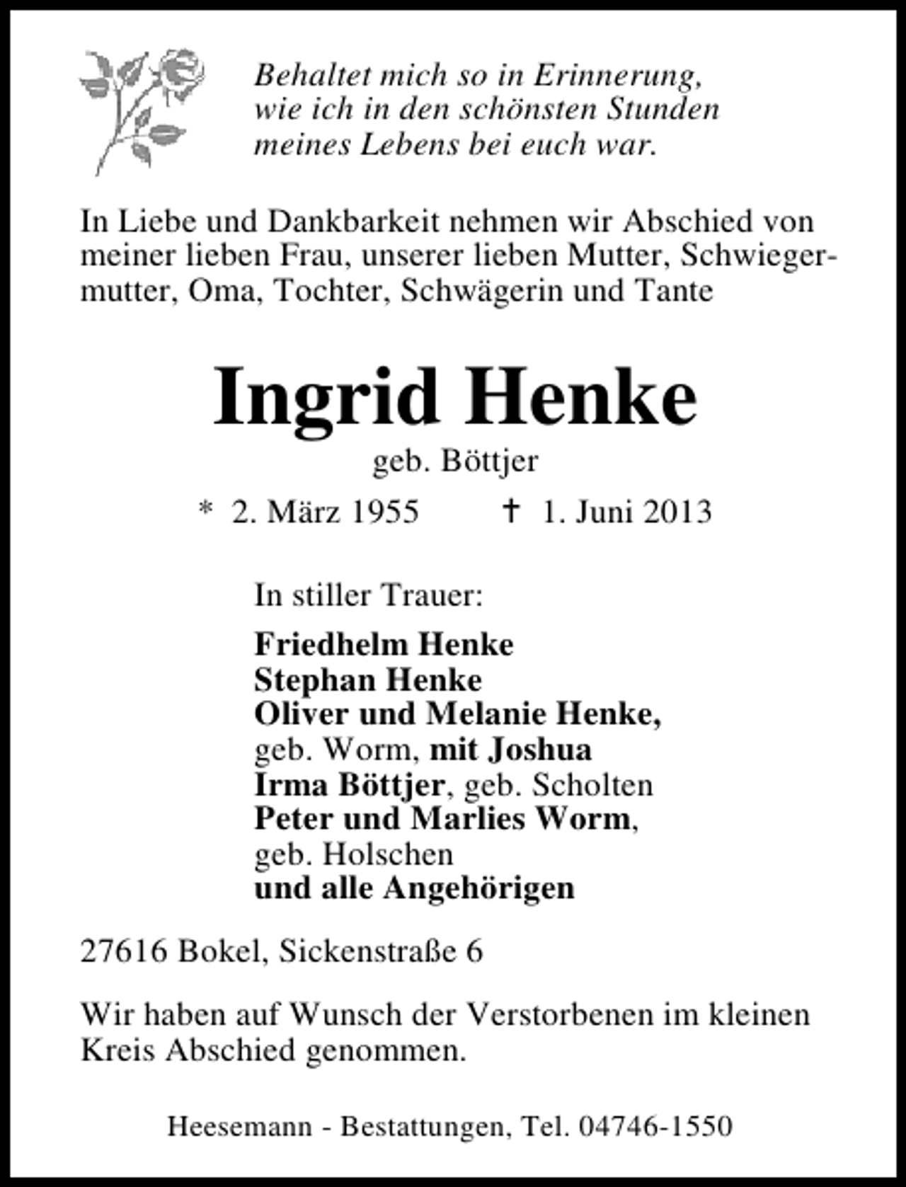 <p>Behaltet mich so in Erinnerung,<br />wie ich in den schönsten Stunden<br />meines Lebens bei euch war.<br />In Liebe und Dankbarkeit nehmen wir Abschied von<br />meiner lieben Frau, unserer lieben Mutter, Schwiegermutter, Oma, Tochter, Schwägerin und Tante</p><p>Ingrid Henke</p><p>geb. Böttjer<br />* 2. März 1955<br />1. Juni 2013<br />In stiller Trauer:<br />Friedhelm Henke<br />Stephan Henke<br />Oliver und Melanie Henke,<br />geb. Worm, mit Joshua<br />Irma Böttjer, geb. Scholten<br />Peter und Marlies Worm,<br />geb. Holschen<br />und alle Angehörigen<br />27616 Bokel, Sickenstraße 6<br />Wir haben auf Wunsch der Verstorbenen im kleinen<br />Kreis Abschied genommen.<br />Heesemann - Bestattungen, Tel. 04746-1550</p>