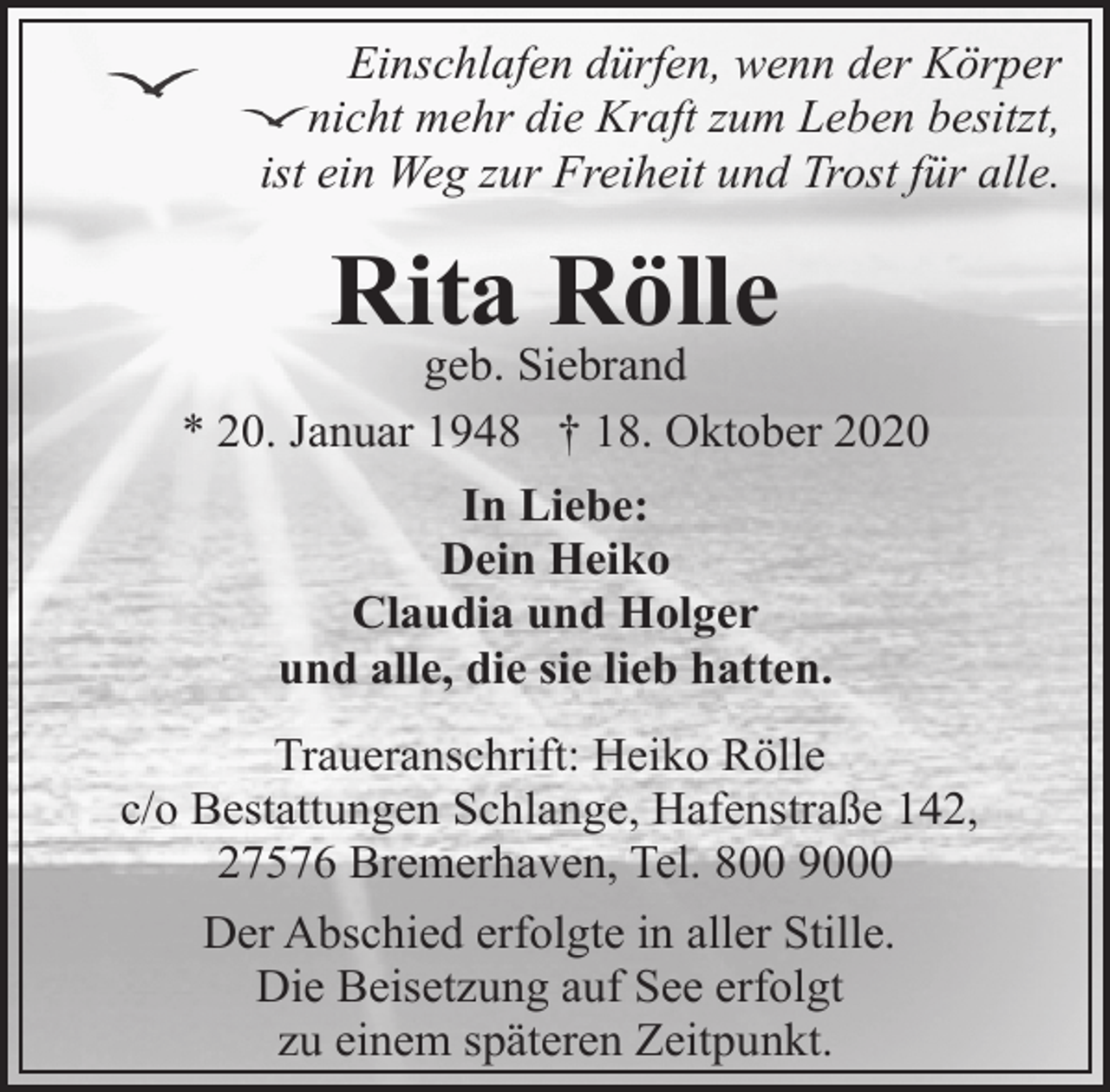 <p>Einschlafen dürfen, wenn der Körper<br />nicht mehr die Kraft zum Leben besitzt,<br />ist ein Weg zur Freiheit und Trost für alle.</p><p>Rita Rölle</p><p>geb. Siebrand<br />* 20. Januar 1948 † 18. Oktober 2020<br />In Liebe:<br />Dein Heiko<br />Claudia und Holger<br />und alle, die sie lieb hatten.<br />Traueranschrift: Heiko Rölle<br />c/o Bestattungen Schlange, Hafenstraße 142,<br />27576 Bremerhaven, Tel. 800 9000<br />Der Abschied erfolgte in aller Stille.<br />Die Beisetzung auf See erfolgt<br />zu einem späteren Zeitpunkt.</p>