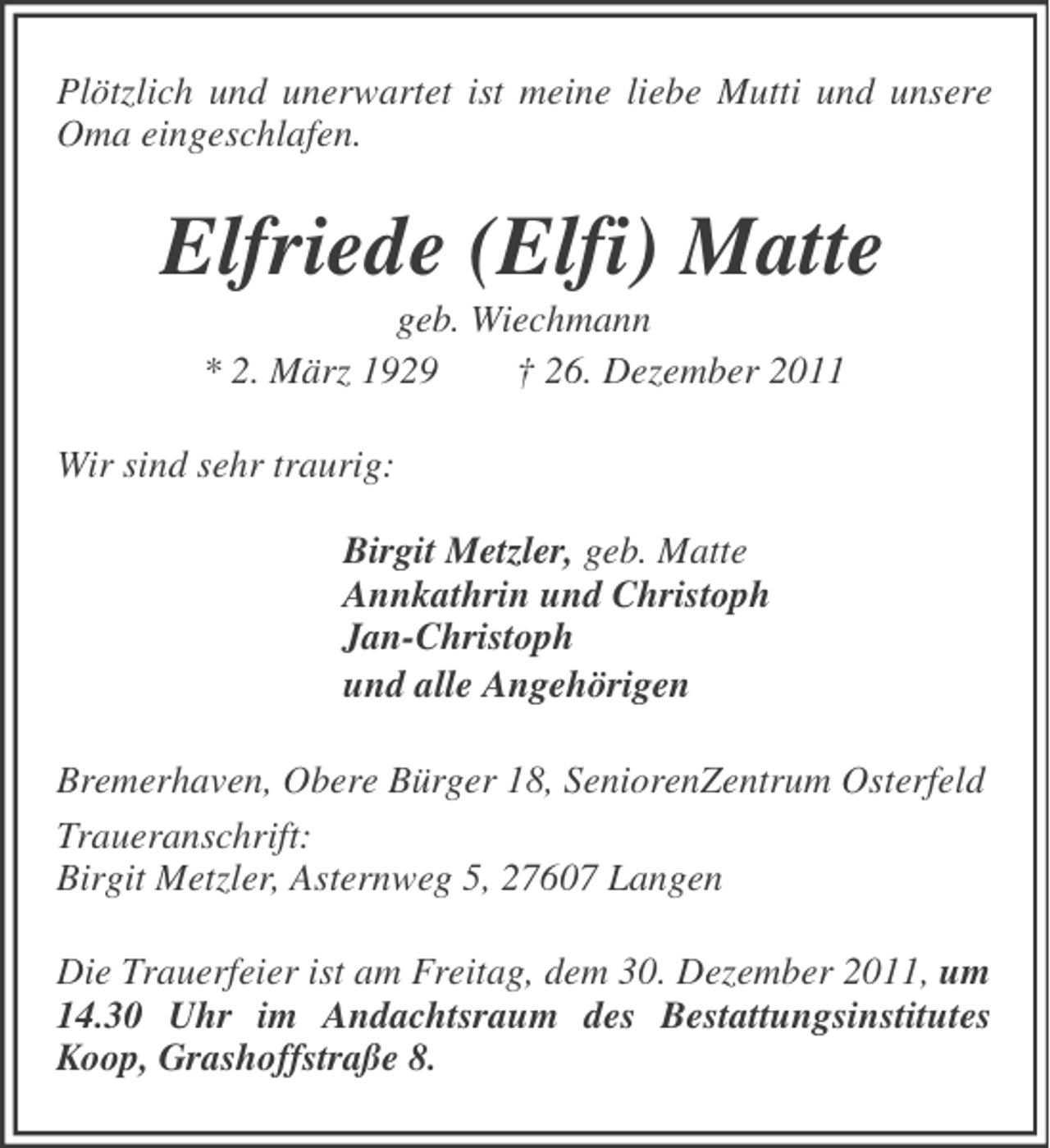 <p>Plötzlich und unerwartet ist meine liebe Mutti und unsere<br />Oma eingeschlafen.</p><p>Elfriede (Elfi) Matte<br />geb. Wiechmann<br />* 2. März 1929<br />† 26. Dezember 2011<br />Wir sind sehr traurig:<br />Birgit Metzler, geb. Matte<br />Annkathrin und Christoph<br />Jan-Christoph<br />und alle Angehörigen<br />Bremerhaven, Obere Bürger 18, SeniorenZentrum Osterfeld<br />Traueranschrift:<br />Birgit Metzler, Asternweg 5, 27607 Langen<br />Die Trauerfeier ist am Freitag, dem 30. Dezember 2011, um<br />14.30 Uhr im Andachtsraum des Bestattungsinstitutes<br />Koop, Grashoffstraße 8.</p>