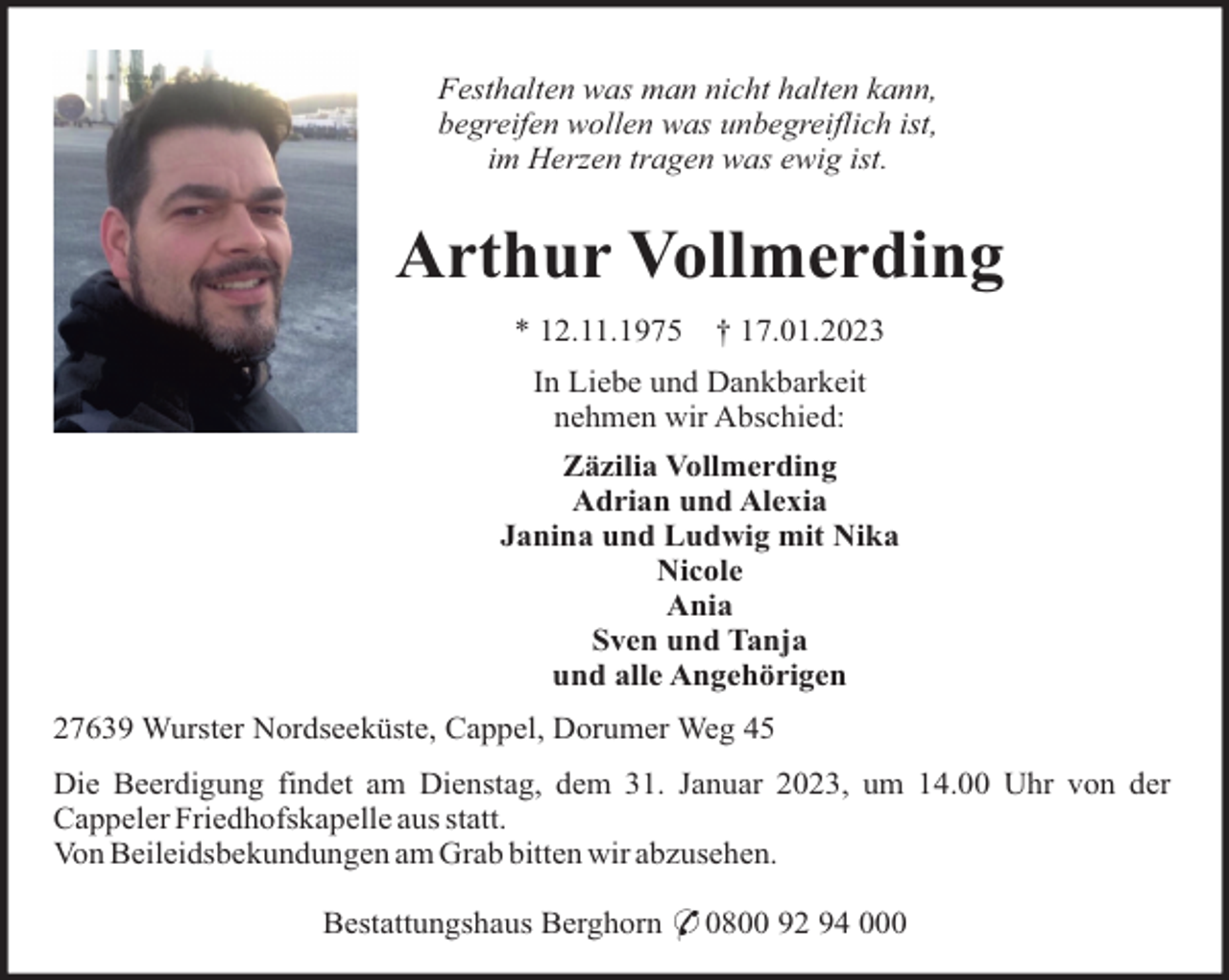 <p>Festhalten was man nicht halten kann,<br />begreifen wollen was unbegreiflich ist,<br />im Herzen tragen was ewig ist.</p><p>Arthur Vollmerding<br />* 12.11.1975</p><p>† 17.01.2023</p><p>In Liebe und Dankbarkeit<br />nehmen wir Abschied:<br />Zäzilia Vollmerding<br />Adrian und Alexia<br />Janina und Ludwig mit Nika<br />Nicole<br />Ania<br />Sven und Tanja<br />und alle Angehörigen<br />27639 Wurster Nordseeküste, Cappel, Dorumer Weg 45<br />Die Beerdigung findet am Dienstag, dem 31. Januar 2023, um 14.00 Uhr von der<br />Cappeler Friedhofskapelle aus statt.<br />Von Beileidsbekundungen am Grab bitten wir abzusehen.<br />Bestattungshaus Berghorn * 0800 92 94 000</p>