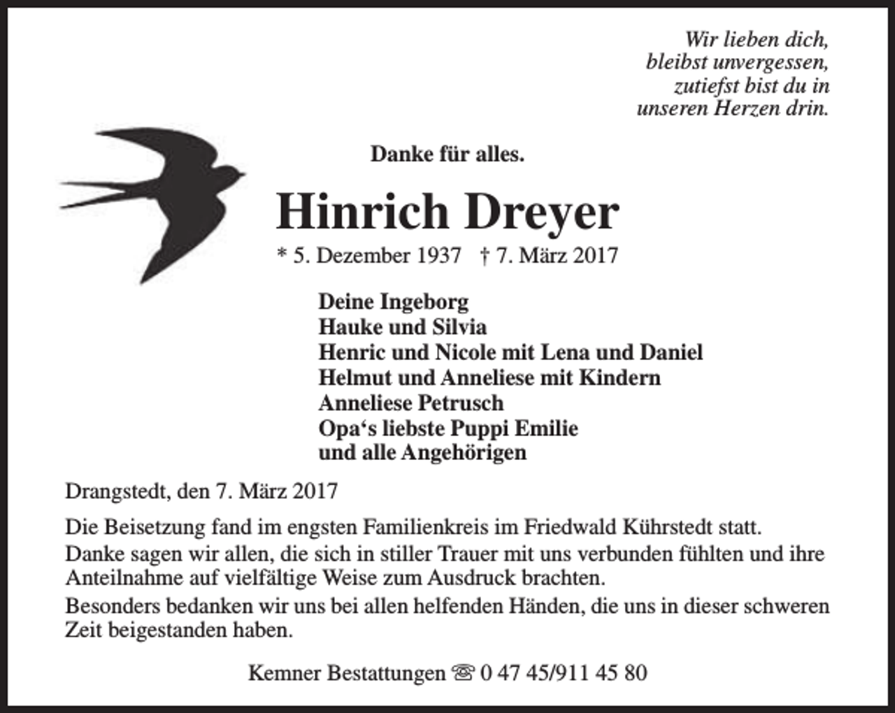 <p>Wir lieben dich,<br />bleibst unvergessen,<br />zutiefst bist du in<br />unseren Herzen drin.<br />Danke für alles.</p><p>Hinrich Dreyer<br />* 5. Dezember 1937 † 7. März 2017</p><p>Deine Ingeborg<br />Hauke und Silvia<br />Henric und Nicole mit Lena und Daniel<br />Helmut und Anneliese mit Kindern<br />Anneliese Petrusch<br />Opa‘s liebste Puppi Emilie<br />und alle Angehörigen<br />Drangstedt, den 7. März 2017<br />Die Beisetzung fand im engsten Familienkreis im Friedwald Kührstedt statt.<br />Danke sagen wir allen, die sich in stiller Trauer mit uns verbunden fühlten und ihre<br />Anteilnahme auf vielfältige Weise zum Ausdruck brachten.<br />Besonders bedanken wir uns bei allen helfenden Händen, die uns in dieser schweren<br />Zeit beigestanden haben.<br />Kemner Bestattungen s 0 47 45/911 45 80</p>