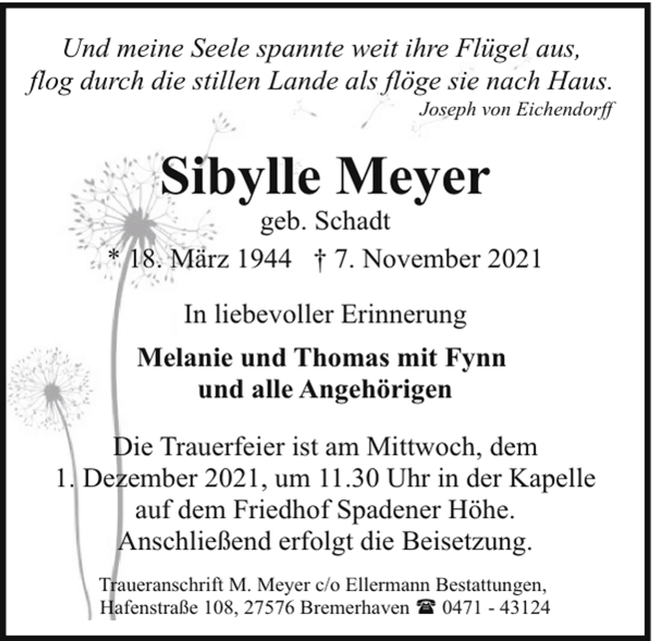 <p>Und meine Seele spannte weit ihre Flügel aus,<br />flog durch die stillen Lande als flöge sie nach Haus.<br />Joseph von Eichendorff</p><p>Sibylle Meyer</p><p>geb. Schadt<br />* 18. März 1944 † 7. November 2021<br />In liebevoller Erinnerung<br />Melanie und Thomas mit Fynn<br />und alle Angehörigen<br />Die Trauerfeier ist am Mittwoch, dem<br />1. Dezember 2021, um 11.30 Uhr in der Kapelle<br />auf dem Friedhof Spadener Höhe.<br />Anschließend erfolgt die Beisetzung.<br />Traueranschrift M. Meyer c/o Ellermann Bestattungen,<br />Hafenstraße 108, 27576 Bremerhaven ( 0471 - 43124</p>