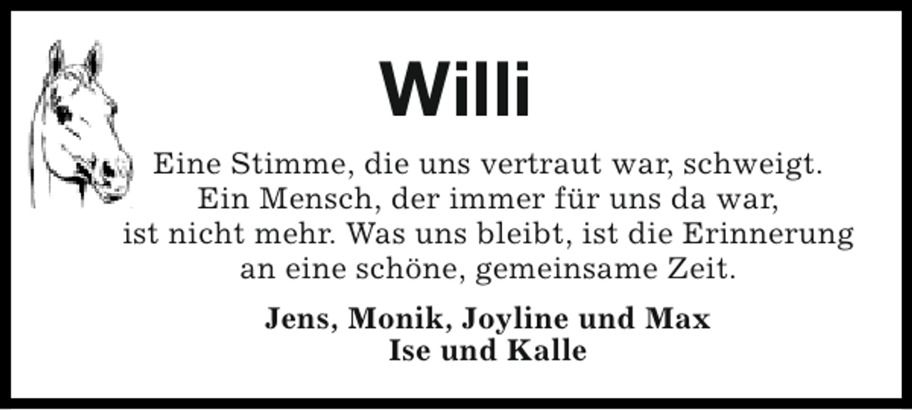 <p>Willi<br />Eine Stimme, die uns vertraut war, schweigt.<br />Ein Mensch, der immer für uns da war,<br />ist nicht mehr. Was uns bleibt, ist die Erinnerung<br />an eine schöne, gemeinsame Zeit.<br />Jens, Monik, Joyline und Max<br />Ise und Kalle</p>