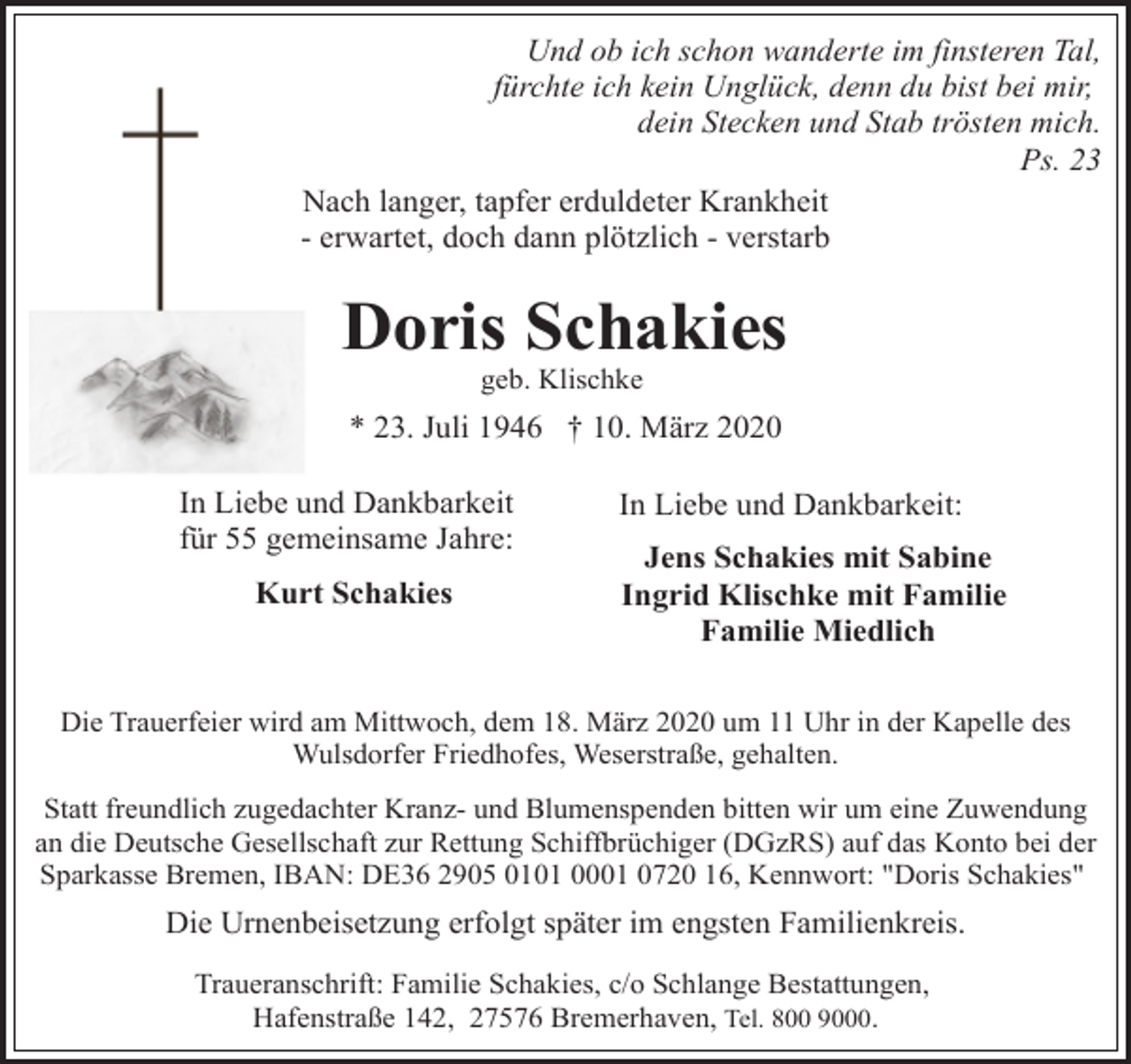 <p>Und ob ich schon wanderte im finsteren Tal,<br />fürchte ich kein Unglück, denn du bist bei mir,<br />dein Stecken und Stab trösten mich.<br />Ps. 23<br />Nach langer, tapfer erduldeter Krankheit<br />- erwartet, doch dann plötzlich - verstarb</p><p>Doris Schakies<br />geb. Klischke</p><p>* 23. Juli 1946 † 10. März 2020<br />In Liebe und Dankbarkeit<br />für 55 gemeinsame Jahre:<br />Kurt Schakies</p><p>In Liebe und Dankbarkeit:<br />Jens Schakies mit Sabine<br />Ingrid Klischke mit Familie<br />Familie Miedlich</p><p>Die Trauerfeier wird am Mittwoch, dem 18. März 2020 um 11 Uhr in der Kapelle des<br />Wulsdorfer Friedhofes, Weserstraße, gehalten.<br />Statt freundlich zugedachter Kranz- und Blumenspenden bitten wir um eine Zuwendung<br />an die Deutsche Gesellschaft zur Rettung Schiffbrüchiger (DGzRS) auf das Konto bei der<br />Sparkasse Bremen, IBAN: DE36 2905 0101 0001 0720 16, Kennwort: "Doris Schakies"</p><p>Die Urnenbeisetzung erfolgt später im engsten Familienkreis.<br />Traueranschrift: Familie Schakies, c/o Schlange Bestattungen,<br />Hafenstraße 142, 27576 Bremerhaven, Tel. 800 9000.</p>