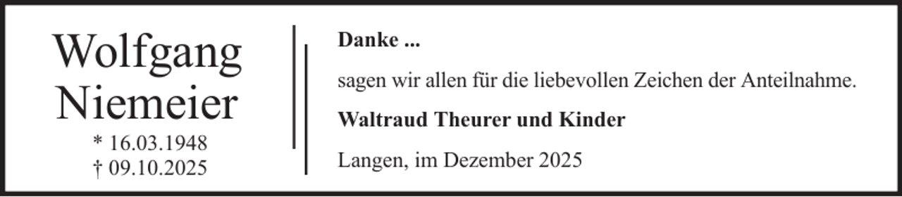 <p>Wolfgang<br />Niemeier<br />* 16.03.1948<br />† 09.10.2025</p><p>Danke ...<br />sagen wir allen für die liebevollen Zeichen der Anteilnahme.<br />Waltraud Theurer und Kinder<br />Langen, im Dezember 2025</p>