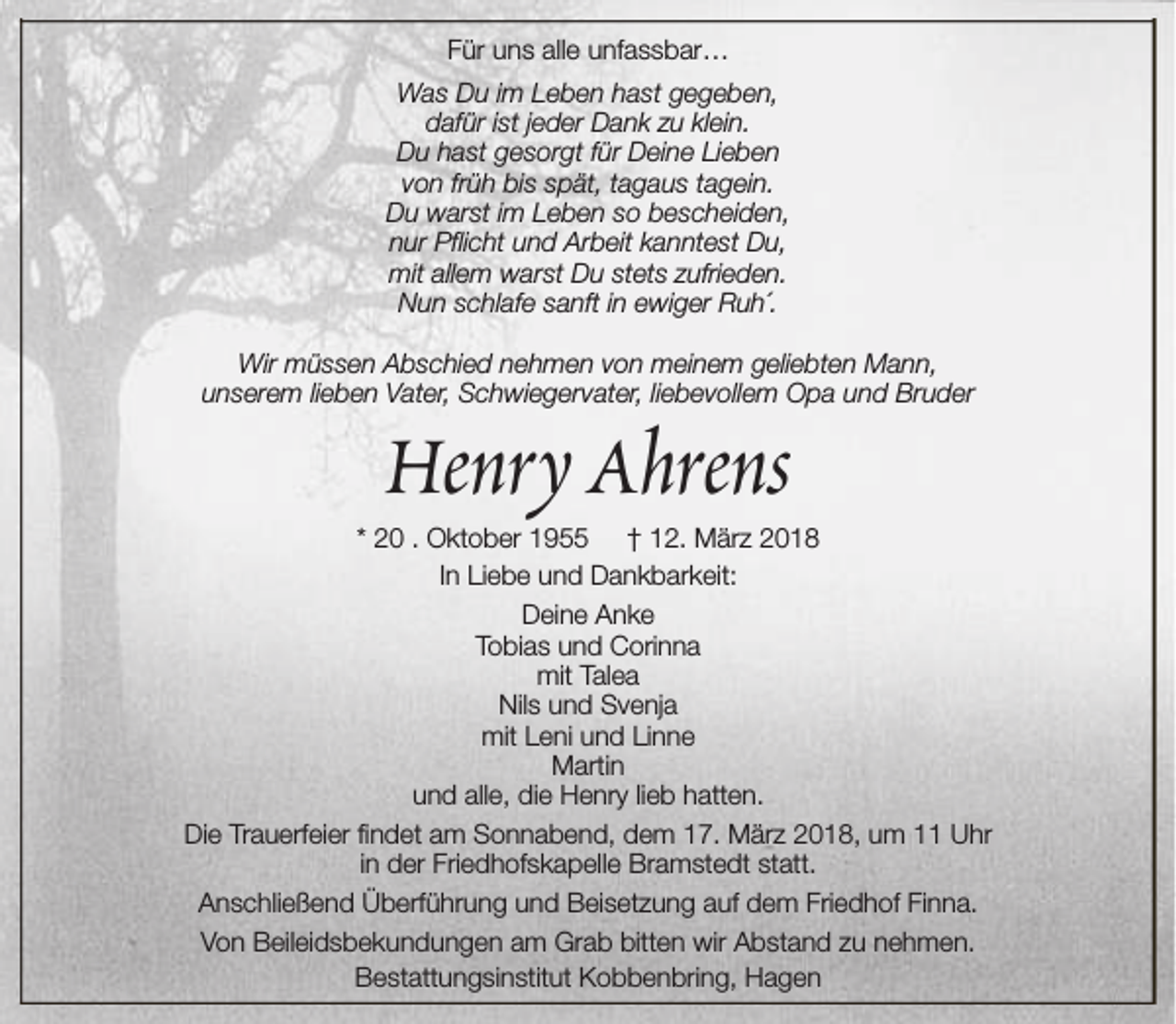 <p>Für uns alle unfassbar…<br />Was Du im Leben hast gegeben,<br />dafür ist jeder Dank zu klein.<br />Du hast gesorgt für Deine Lieben<br />von früh bis spät, tagaus tagein.<br />Du warst im Leben so bescheiden,<br />nur Pflicht und Arbeit kanntest Du,<br />mit allem warst Du stets zufrieden.<br />Nun schlafe sanft in ewiger Ruh´.<br />Wir müssen Abschied nehmen von meinem geliebten Mann,<br />unserem lieben Vater, Schwiegervater, liebevollem Opa und Bruder</p><p>Henry Ahrens</p><p>* 20 . Oktober 1955 † 12. März 2018<br />In Liebe und Dankbarkeit:<br />Deine Anke<br />Tobias und Corinna<br />mit Talea<br />Nils und Svenja<br />mit Leni und Linne<br />Martin<br />und alle, die Henry lieb hatten.<br />Die Trauerfeier findet am Sonnabend, dem 17. März 2018, um 11 Uhr<br />in der Friedhofskapelle Bramstedt statt.<br />Anschließend Überführung und Beisetzung auf dem Friedhof Finna.<br />Von Beileidsbekundungen am Grab bitten wir Abstand zu nehmen.<br />Bestattungsinstitut Kobbenbring, Hagen</p>