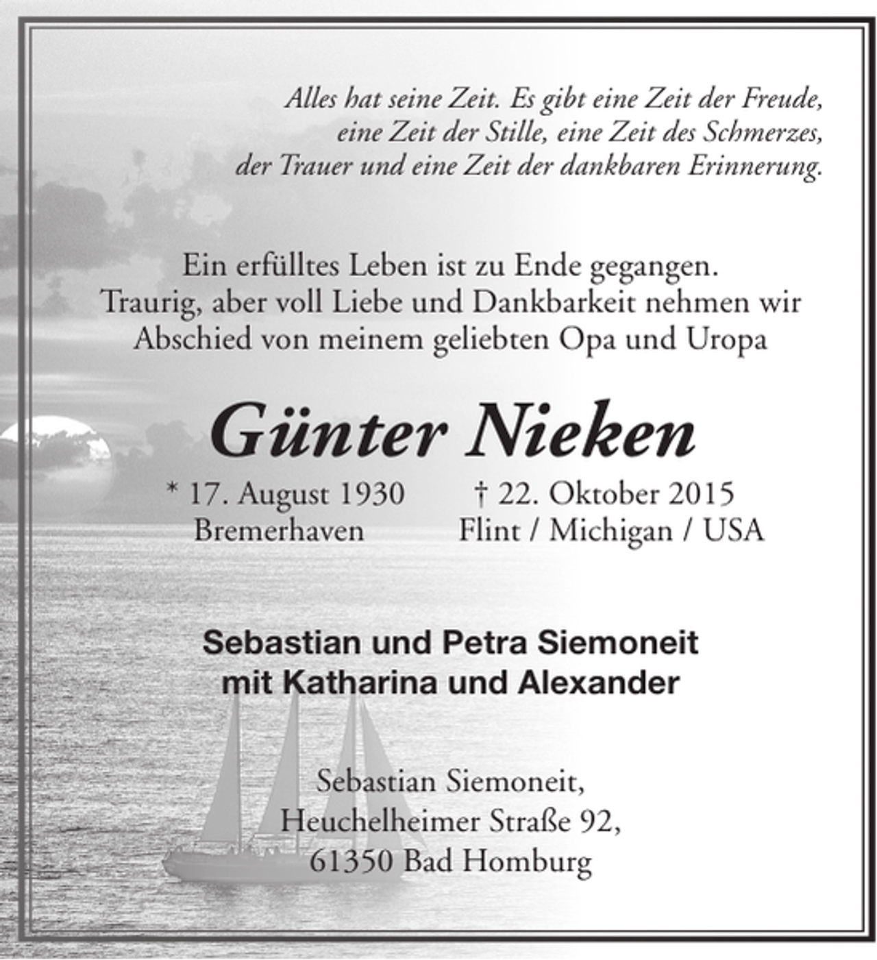 <p>Alles hat seine Zeit. Es gibt eine Zeit der Freude,<br />eine Zeit der Stille, eine Zeit des Schmerzes,<br />der Trauer und eine Zeit der dankbaren Erinnerung.</p><p>Ein erfülltes Leben ist zu Ende gegangen.<br />Traurig, aber voll Liebe und Dankbarkeit nehmen wir<br />Abschied von meinem geliebten Opa und Uropa</p><p>Günter Nieken</p><p>* 17. August 1930<br />Bremerhaven</p><p>† 22. Oktober 2015<br />Flint / Michigan / USA</p><p>Sebastian und Petra Siemoneit<br />mit Katharina und Alexander<br />Sebastian Siemoneit,<br />Heuchelheimer Straße 92,<br />61350 Bad Homburg</p>